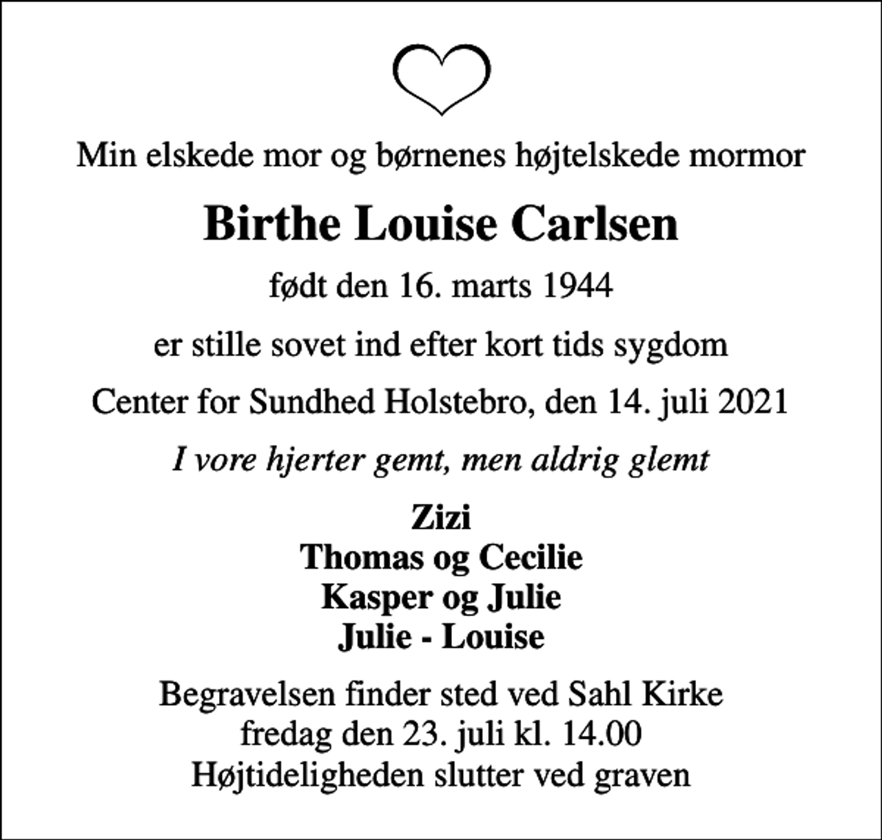 <p>Min elskede mor og børnenes højtelskede mormor<br />Birthe Louise Carlsen<br />født den 16. marts 1944<br />er stille sovet ind efter kort tids sygdom<br />Center for Sundhed Holstebro, den 14. juli 2021<br />I vore hjerter gemt, men aldrig glemt<br />Zizi Thomas og Cecilie Kasper og Julie Julie - Louise<br />Begravelsen finder sted ved Sahl Kirke fredag den 23. juli kl. 14.00 Højtideligheden slutter ved graven</p>