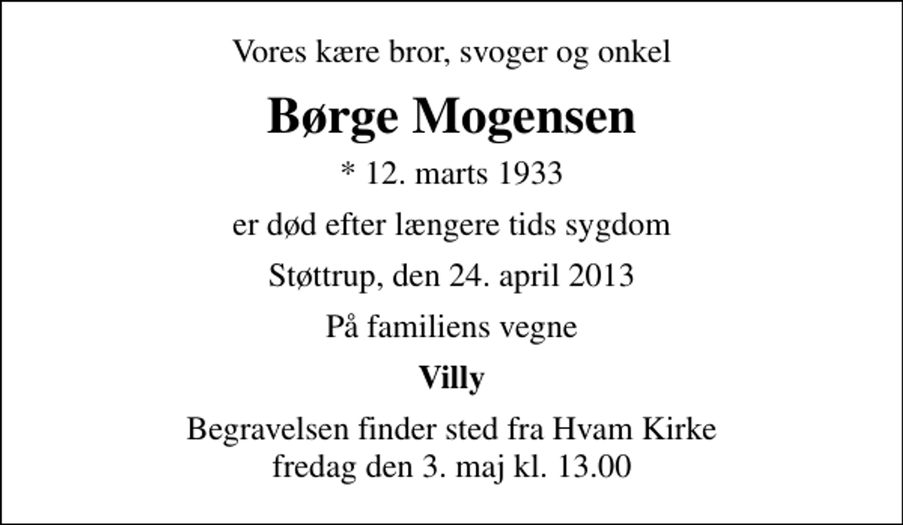 <p>Vores kære bror, svoger og onkel<br />Børge Mogensen<br />* 12. marts 1933<br />er død efter længere tids sygdom<br />Støttrup, den 24. april 2013<br />På familiens vegne<br />Villy<br />Begravelsen finder sted fra Hvam Kirke fredag den 3. maj kl. 13.00</p>