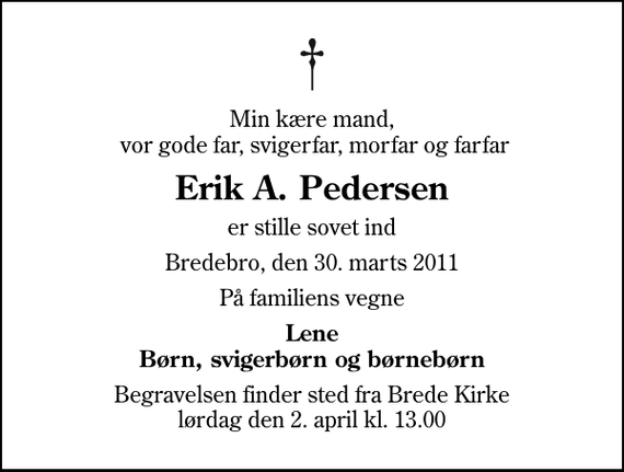 <p>Min kære mand, vor gode far, svigerfar, morfar og farfar<br />Erik A. Pedersen<br />er stille sovet ind<br />Bredebro, den 30. marts 2011<br />På familiens vegne<br />Lene Børn, svigerbørn og børnebørn<br />Begravelsen finder sted fra Brede Kirke lørdag den 2. april kl. 13.00</p>