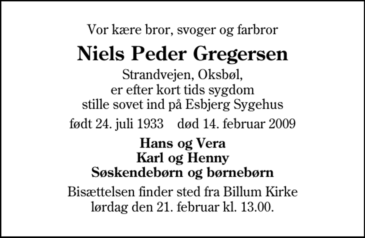 <p>Vor kære bror, svoger og farbror<br />Niels Peder Gregersen<br />Strandvejen, Oksbøl, er efter kort tids sygdom stille sovet ind på Esbjerg Sygehus<br />født 24. juli 1933 død 14. februar 2009<br />Hans og Vera Karl og Henny Søskendebørn og børnebørn<br />Bisættelsen finder sted fra Billum Kirke lørdag den 21. februar kl. 13.00</p>