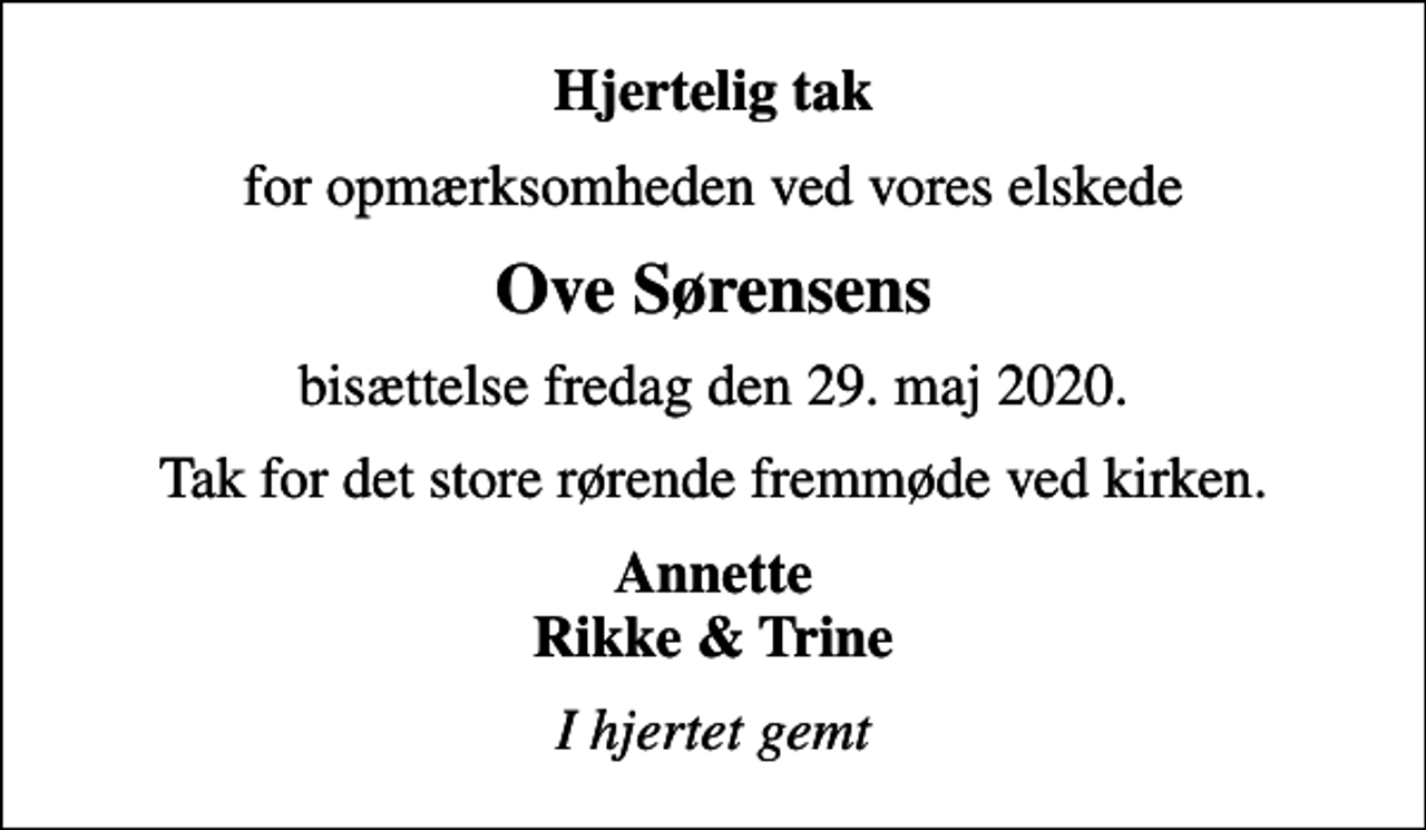 <p>Hjertelig tak<br />for opmærksomheden ved vores elskede<br />Ove Sørensens<br />bisættelse fredag den 29. maj 2020.<br />Tak for det store rørende fremmøde ved kirken.<br />Annette Rikke &amp; Trine<br />I hjertet gemt</p>