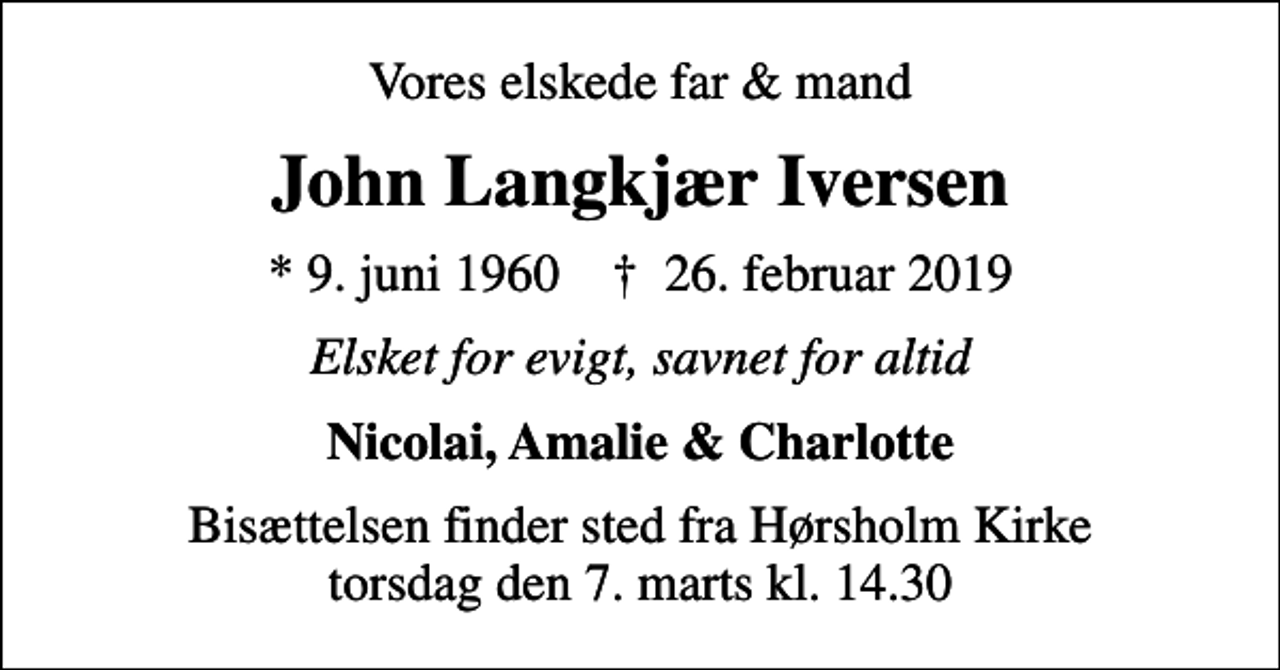 <p>Vores elskede far &amp; mand<br />John Langkjær Iversen<br />* 9. juni 1960 ✝ 26. februar 2019<br />Elsket for evigt, savnet for altid<br />Nicolai, Amalie &amp; Charlotte<br />Bisættelsen finder sted fra Hørsholm Kirke torsdag den 7. marts kl. 14.30</p>