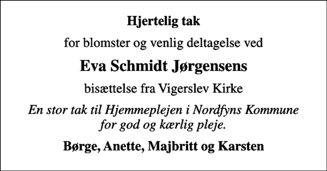 <p>Hjertelig tak<br />for blomster og venlig deltagelse ved<br />Eva Schmidt Jørgensens<br />bisættelse fra Vigerslev Kirke<br />En stor tak til Hjemmeplejen i Nordfyns Kommune for god og kærlig pleje.<br />Børge, Anette, Majbritt og Karsten</p>
