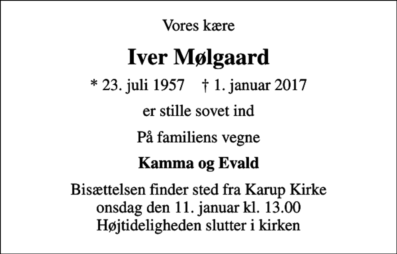 <p>Vores kære<br />Iver Mølgaard<br />* 23. juli 1957 ✝ 1. januar 2017<br />er stille sovet ind<br />På familiens vegne<br />Kamma og Evald<br />Bisættelsen finder sted fra Karup Kirke onsdag den 11. januar kl. 13.00 Højtideligheden slutter i kirken</p>