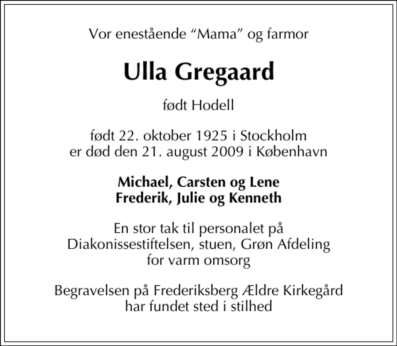 <p>Vor enestående Mama og farmor<br />Ulla Gregaard<br />født Hodell<br />født 22. oktober 1925 i Stockholm er død den 21. august 2009 i København<br />Michael, Carsten og Lene Frederik, Julie og Kenneth<br />En stor tak til personalet på Diakonissestiftelsen, stuen, Grøn Afdeling for varm omsorg<br />Begravelsen på Frederiksberg Ældre Kirkegård har fundet sted i stilhed</p>