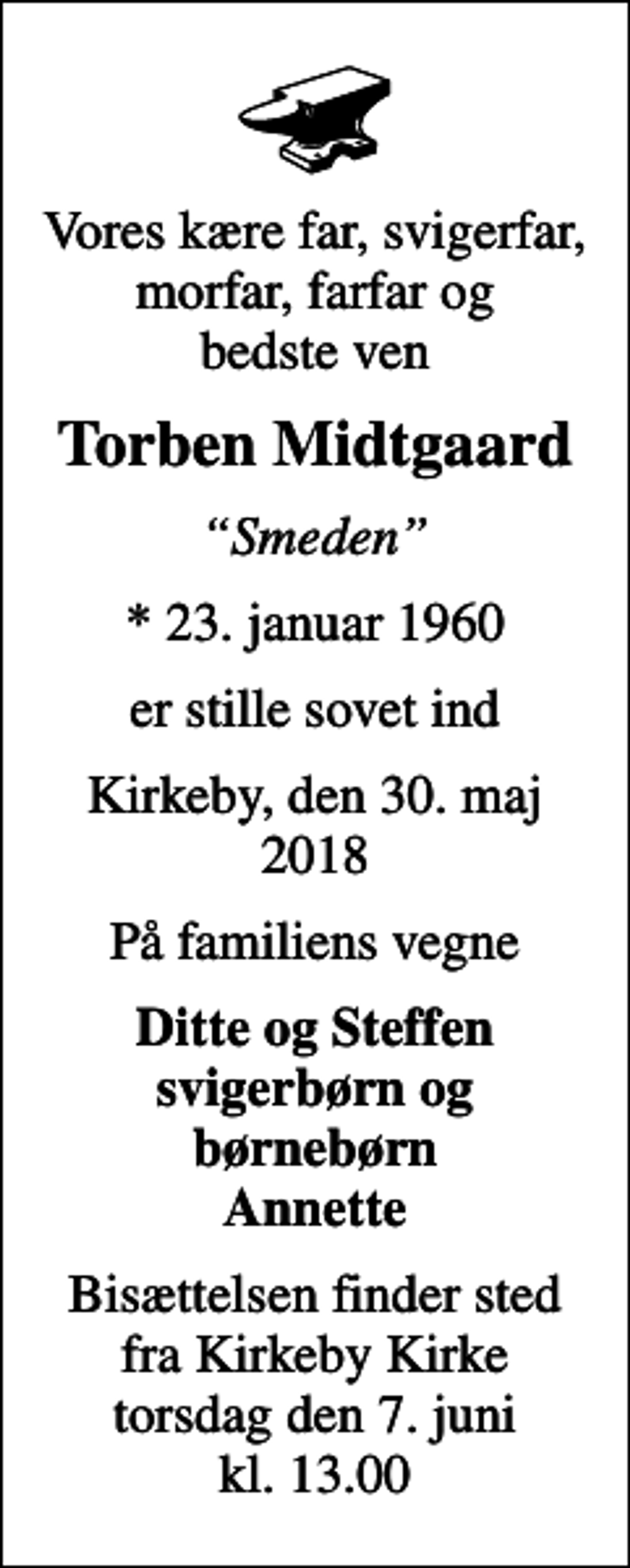 <p>Vores kære far, svigerfar, morfar, farfar og bedste ven<br />Torben Midtgaard<br />Smeden<br />* 23. januar 1960<br />er stille sovet ind<br />Kirkeby, den 30. maj 2018<br />På familiens vegne<br />Ditte og Steffen svigerbørn og børnebørn Annette<br />Bisættelsen finder sted fra Kirkeby Kirke torsdag den 7. juni kl. 13.00</p>