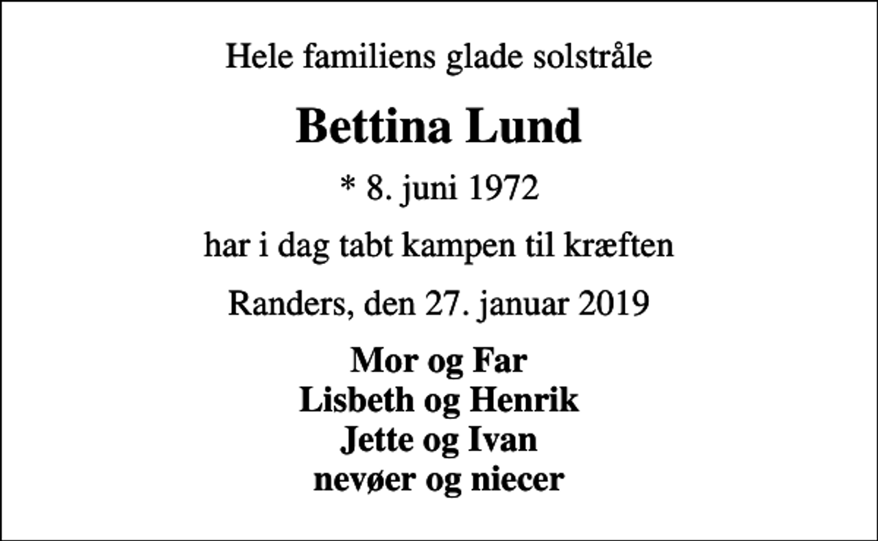 <p>Hele familiens glade solstråle<br />Bettina Lund<br />* 8. juni 1972<br />har i dag tabt kampen til kræften<br />Randers, den 27. januar 2019<br />Mor og Far Lisbeth og Henrik Jette og Ivan nevøer og niecer</p>