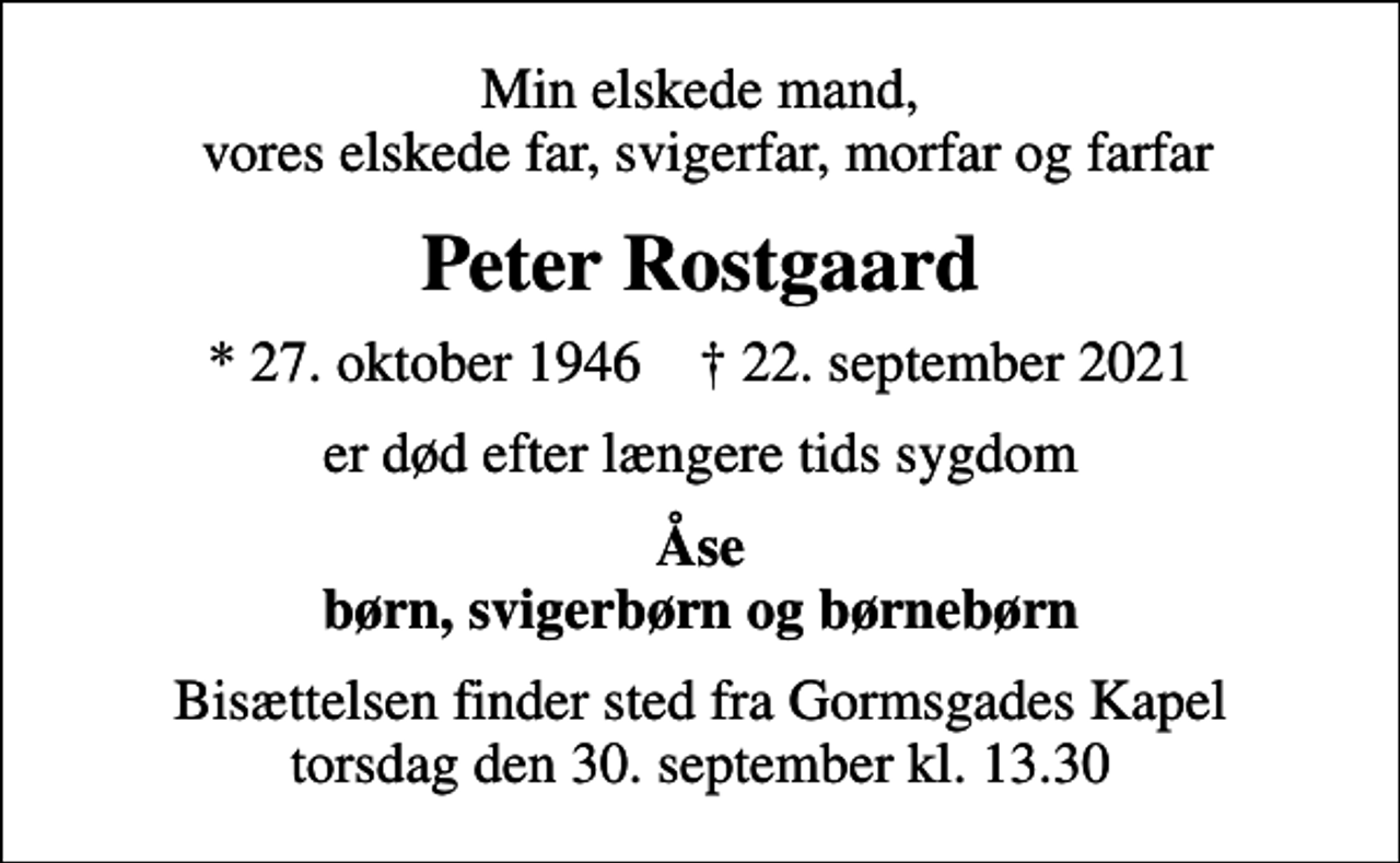 <p>Min elskede mand, vores elskede far, svigerfar, morfar og farfar<br />Peter Rostgaard<br />* 27. oktober 1946 ✝ 22. september 2021<br />er død efter længere tids sygdom<br />Åse børn, svigerbørn og børnebørn<br />Bisættelsen finder sted fra Gormsgades Kapel torsdag den 30. september kl. 13.30</p>