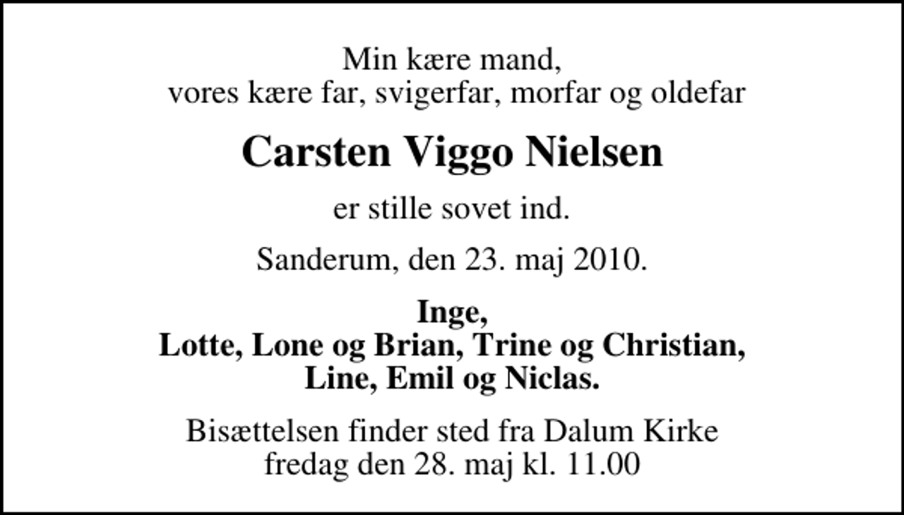 <p>Min kære mand, vores kære far, svigerfar, morfar og oldefar<br />Carsten Viggo Nielsen<br />er stille sovet ind.<br />Sanderum, den 23. maj 2010.<br />Inge, Lotte, Lone og Brian, Trine og Christian, Line, Emil og Niclas.<br />Bisættelsen finder sted fra Dalum Kirke fredag den 28. maj kl. 11.00</p>