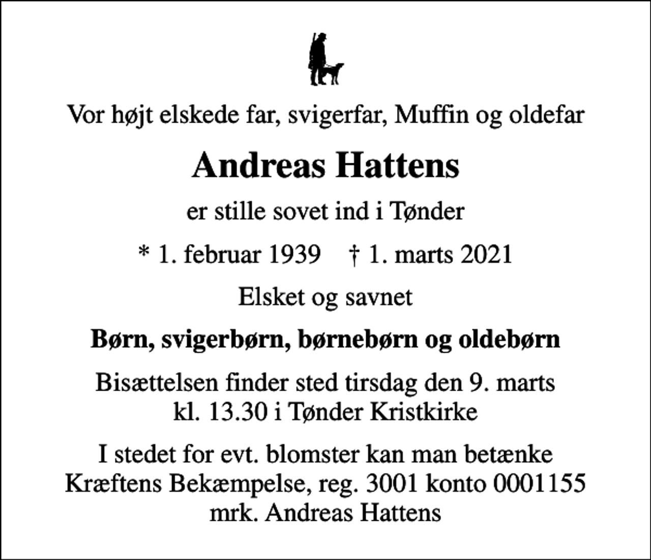 <p>Vor højt elskede far, svigerfar, Muffin og oldefar<br />Andreas Hattens<br />er stille sovet ind i Tønder<br />* 1. februar 1939 ✝ 1. marts 2021<br />Elsket og savnet<br />Børn, svigerbørn, børnebørn og oldebørn<br />Bisættelsen finder sted tirsdag den 9. marts kl. 13.30 i Tønder Kristkirke<br />I stedet for evt. blomster kan man betænke<br />Kræftens Bekæmpelse reg.3001konto0001155mrk. Andreas<br />Hattens</p>