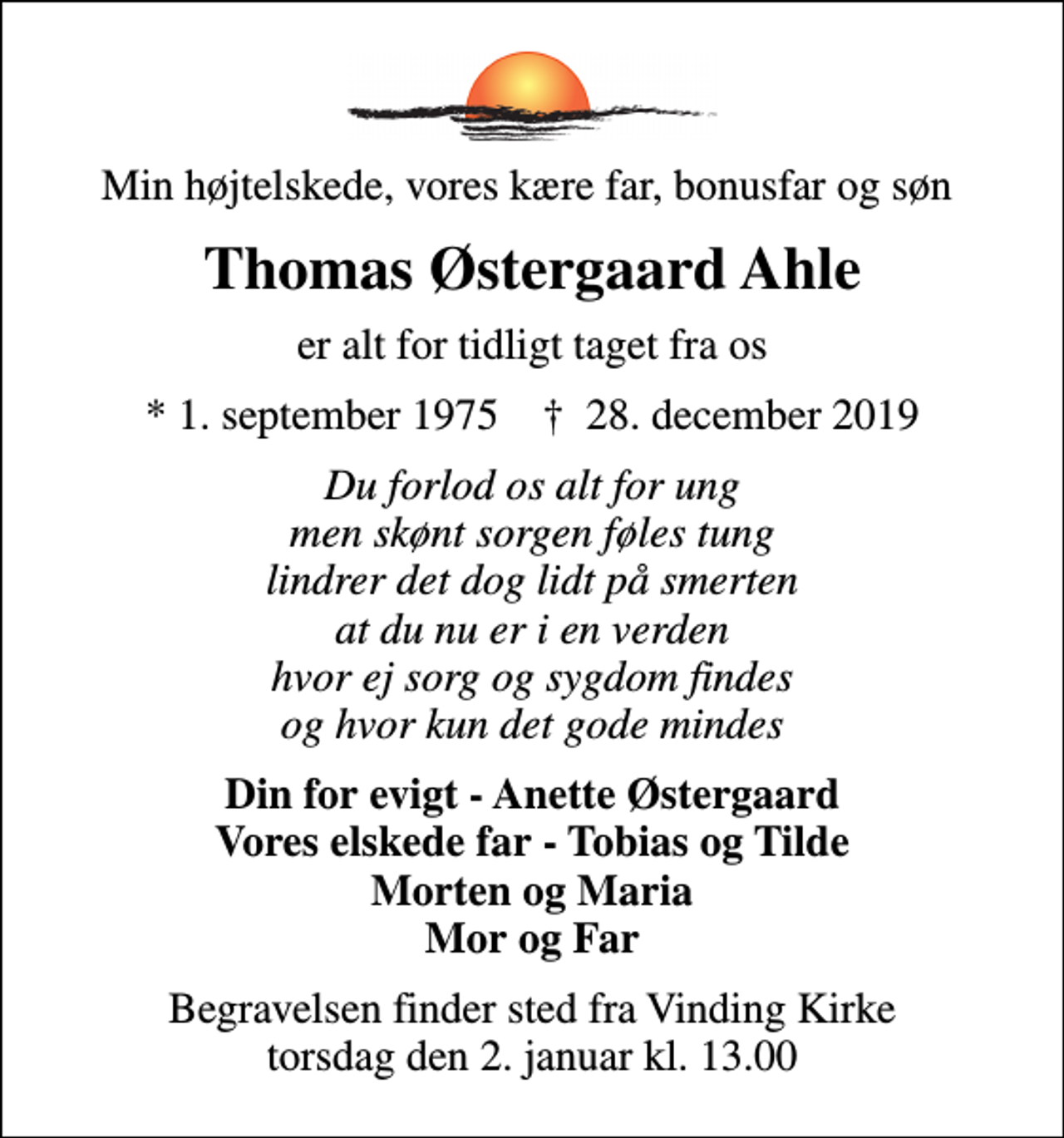 <p>Min højtelskede, vores kære far, bonusfar og søn<br />Thomas Østergaard Ahle<br />er alt for tidligt taget fra os<br />* 1. september 1975 ✝ 28. december 2019<br />Du forlod os alt for ung men skønt sorgen føles tung lindrer det dog lidt på smerten at du nu er i en verden hvor ej sorg og sygdom findes og hvor kun det gode mindes<br />Din for evigt - Anette Østergaard Vores elskede far - Tobias og Tilde Morten og Maria Mor og Far<br />Begravelsen finder sted fra Vinding Kirke torsdag den 2. januar kl. 13.00</p>
