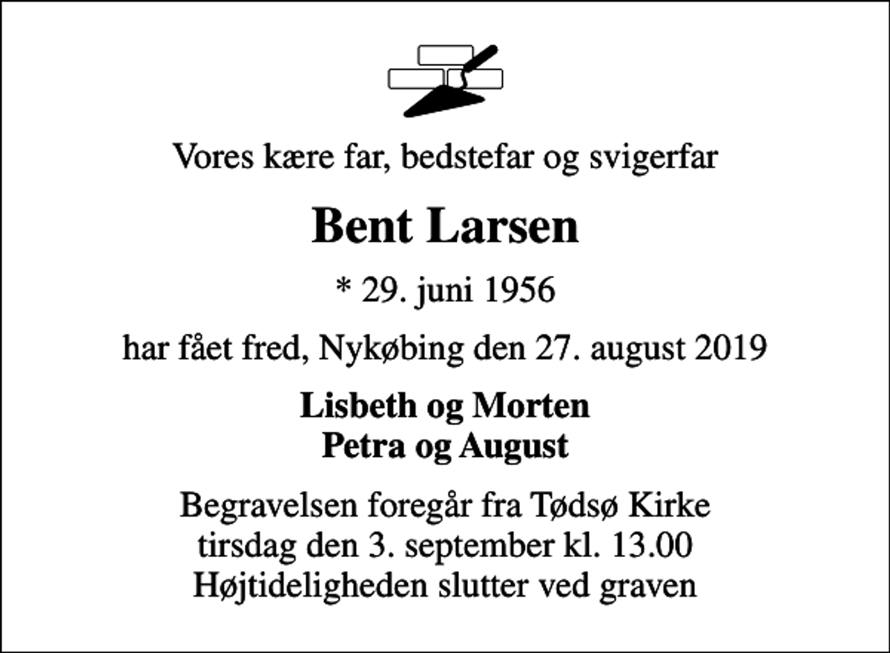<p>Vores kære far, bedstefar og svigerfar<br />Bent Larsen<br />* 29. juni 1956<br />har fået fred, Nykøbing den 27. august 2019<br />Lisbeth og Morten Petra og August<br />Begravelsen foregår fra Tødsø Kirke tirsdag den 3. september kl. 13.00 Højtideligheden slutter ved graven</p>