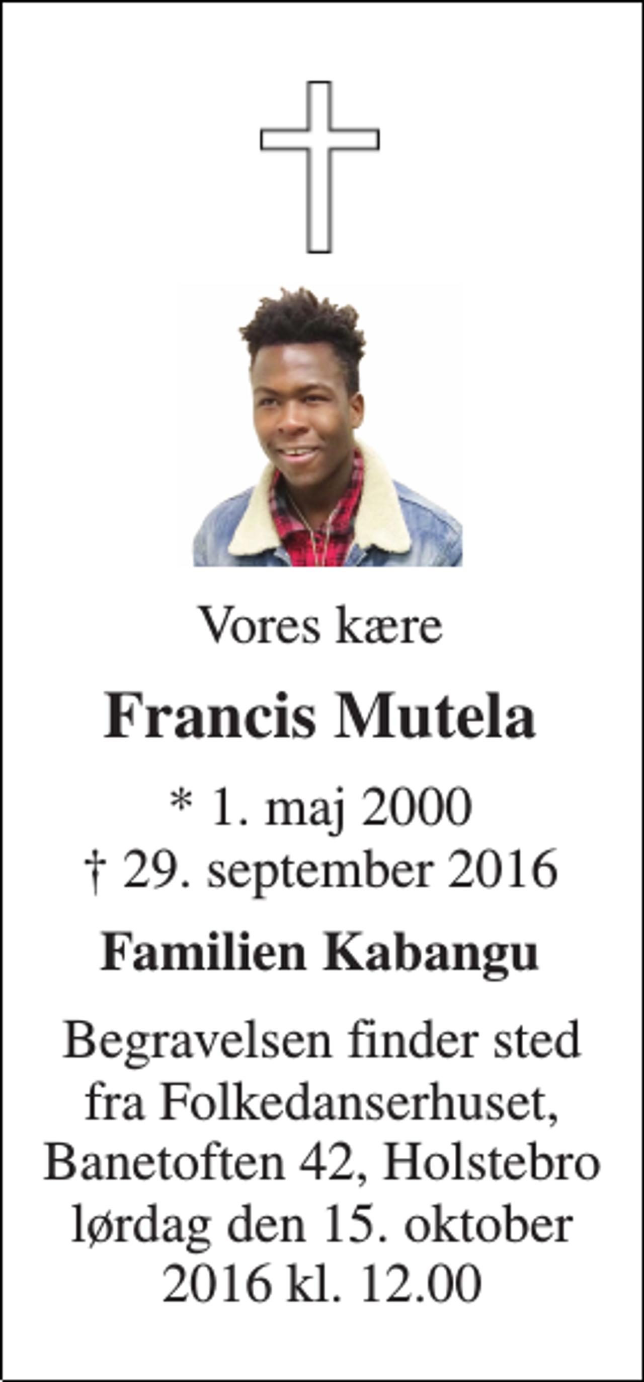 <p>Vores kære<br />Francis Mutela<br />* 1. maj 2000 ✝ 29. september 2016<br />Familien Kabangu<br />Begravelsen finder sted fra Folkedanserhuset, Banetoften 42, Holstebro lørdag den 15. oktober 2016 kl. 12.00</p>