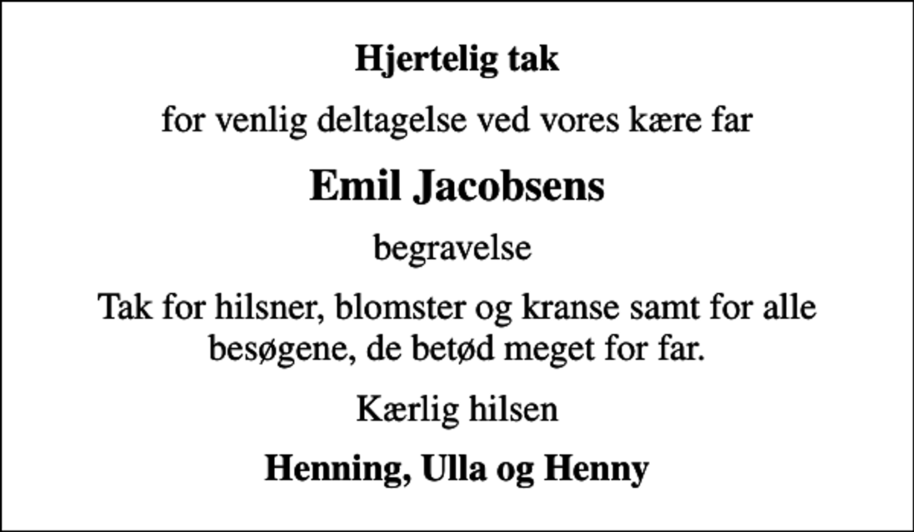 <p>Hjertelig tak<br />for venlig deltagelse ved vores kære far<br />Emil Jacobsens<br />begravelse<br />Tak for hilsner, blomster og kranse samt for alle besøgene, de betød meget for far.<br />Kærlig hilsen<br />Henning, Ulla og Henny</p>