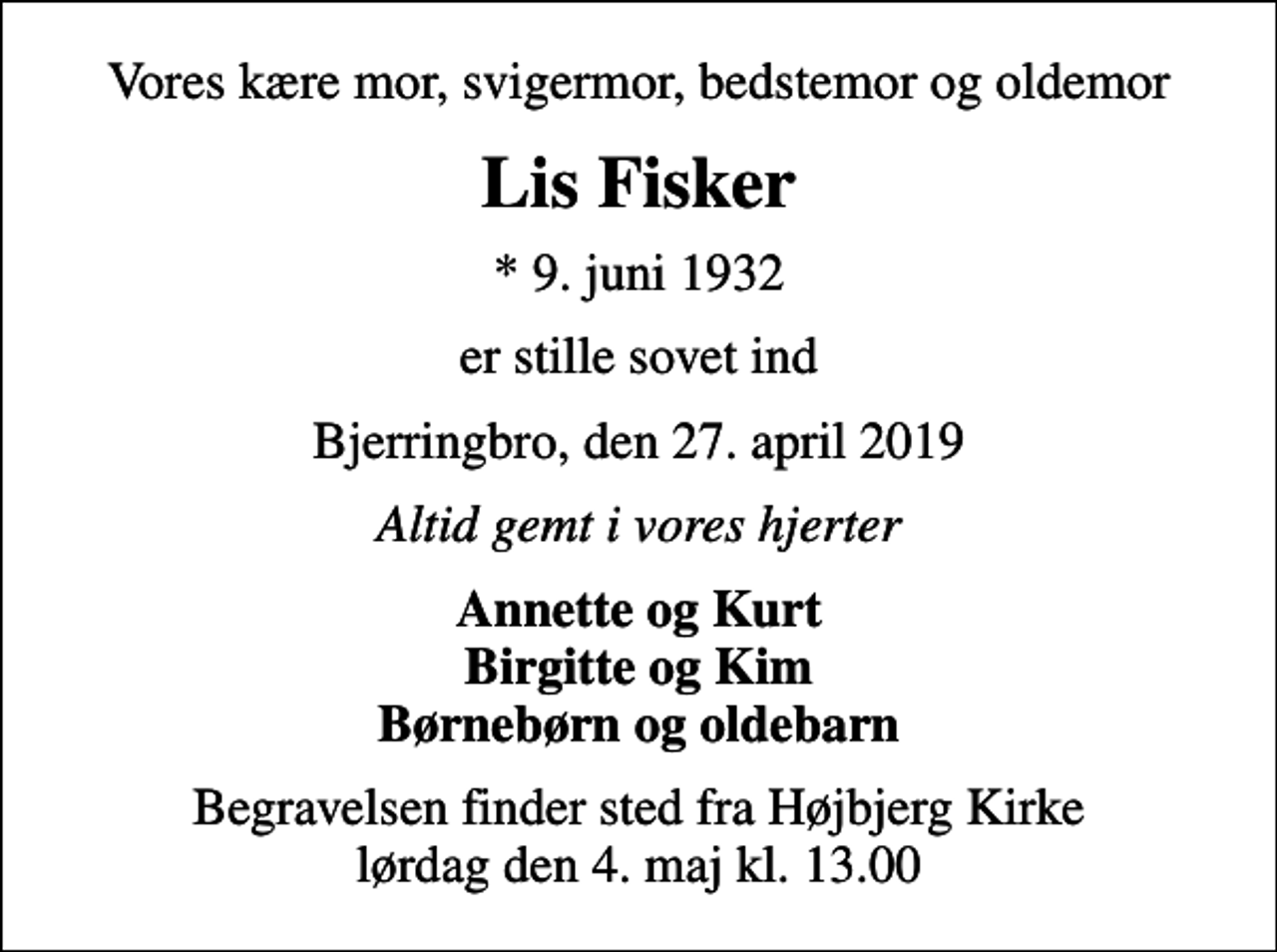 <p>Vores kære mor, svigermor, bedstemor og oldemor<br />Lis Fisker<br />* 9. juni 1932<br />er stille sovet ind<br />Bjerringbro, den 27. april 2019<br />Altid gemt i vores hjerter<br />Annette og Kurt Birgitte og Kim Børnebørn og oldebarn<br />Begravelsen finder sted fra Højbjerg Kirke lørdag den 4. maj kl. 13.00</p>