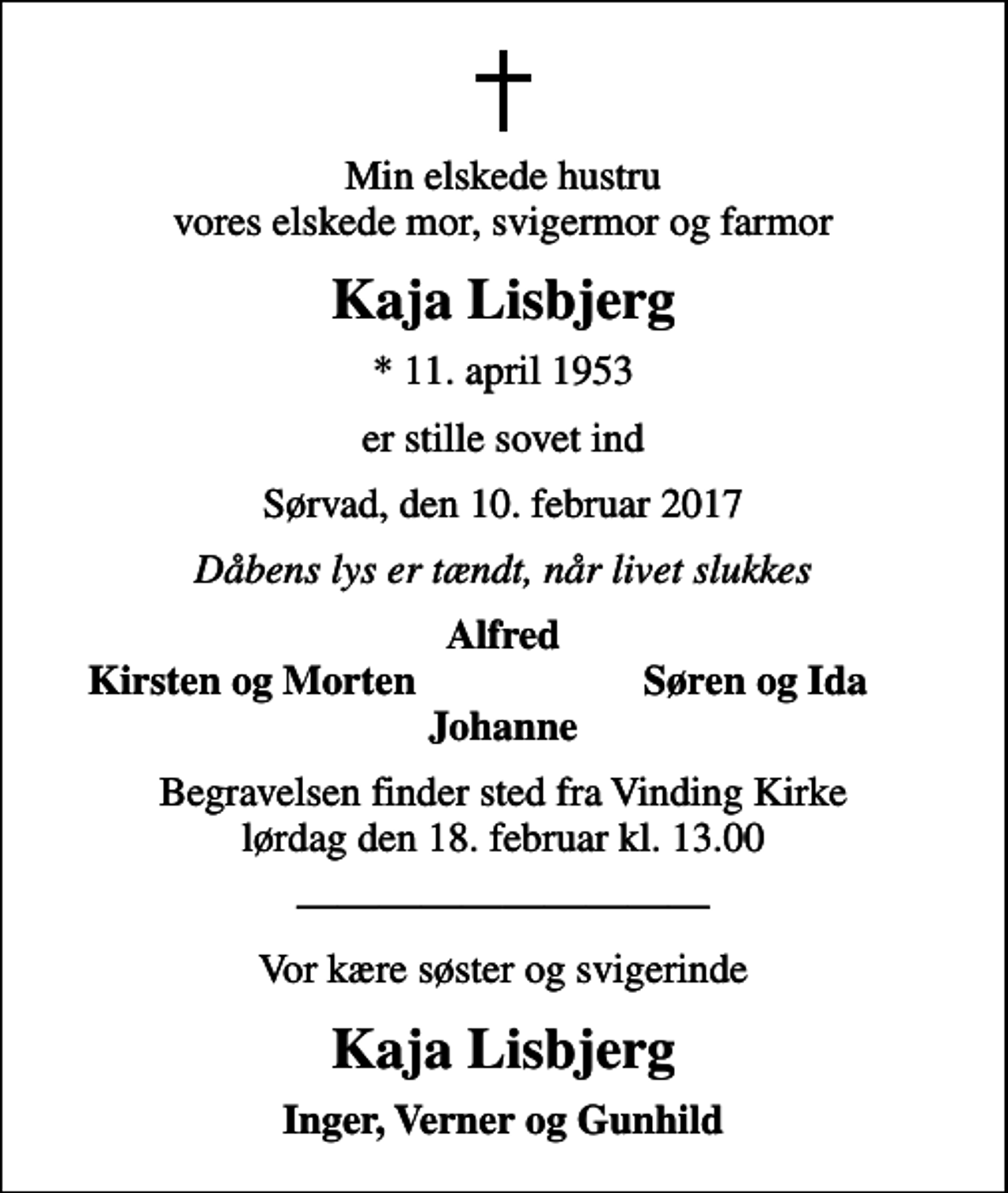 <p>Min elskede hustru vores elskede mor, svigermor og farmor<br />Kaja Lisbjerg<br />* 11. april 1953<br />er stille sovet ind<br />Sørvad, den 10. februar 2017<br />Dåbens lys er tændt, når livet slukkes<br />Alfred<br />Kirsten og Morten<br />Søren og Ida<br />Begravelsen finder sted fra Vinding Kirke lørdag den 18. februar kl. 13.00<br />Vor kære søster og svigerinde<br />Kaja Lisbjerg<br />Inger, Verner og Gunhild</p>