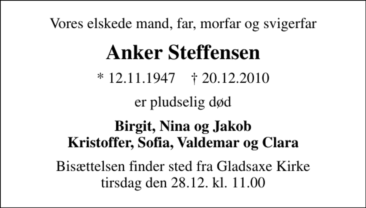 <p>Vores elskede mand, far, morfar og svigerfar<br />Anker Steffensen<br />* 12.11.1947 ✝ 20.12.2010<br />er pludselig død<br />Birgit, Nina og Jakob Kristoffer, Sofia, Valdemar og Clara<br />Bisættelsen finder sted fra tirsdag den 28.12. kl. 11.00</p>