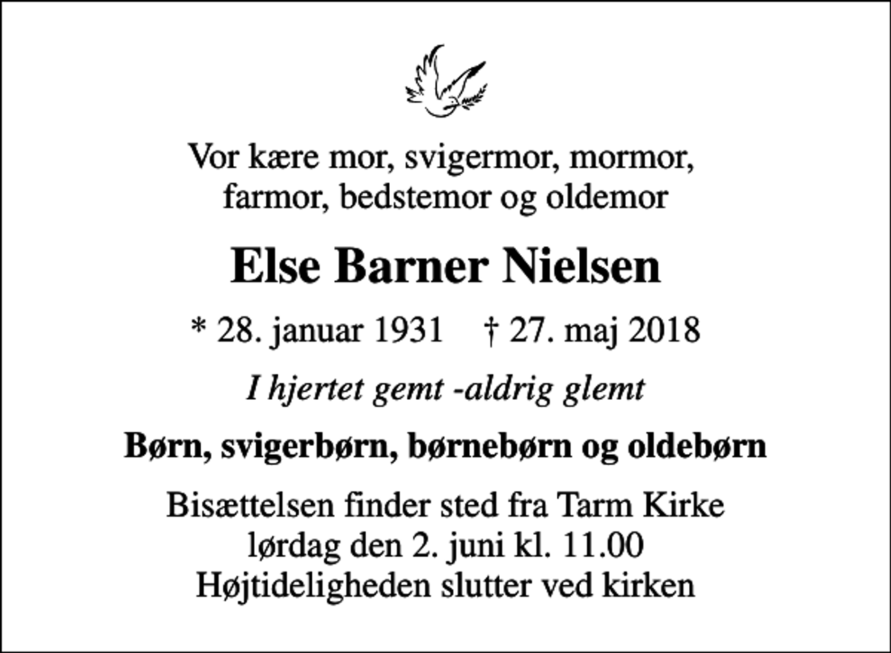 <p>Vor kære mor, svigermor, mormor, farmor, bedstemor og oldemor<br />Else Barner Nielsen<br />* 28. januar 1931 ✝ 27. maj 2018<br />I hjertet gemt -aldrig glemt<br />Børn, svigerbørn, børnebørn og oldebørn<br />Bisættelsen finder sted fra Tarm Kirke lørdag den 2. juni kl. 11.00 Højtideligheden slutter ved kirken</p>