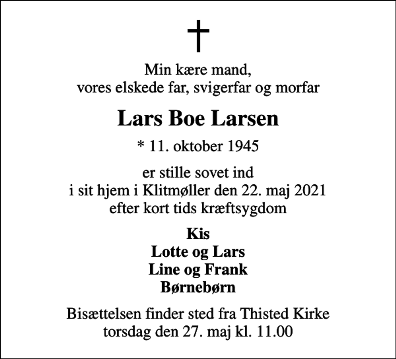 <p>Min kære mand, vores elskede far, svigerfar og morfar<br />Lars Boe Larsen<br />* 11. oktober 1945<br />er stille sovet ind i sit hjem i Klitmøller den 22. maj 2021 efter kort tids kræftsygdom<br />Kis Lotte og Lars Line og Frank Børnebørn<br />Bisættelsen finder sted fra Thisted Kirke torsdag den 27. maj kl. 11.00</p>
