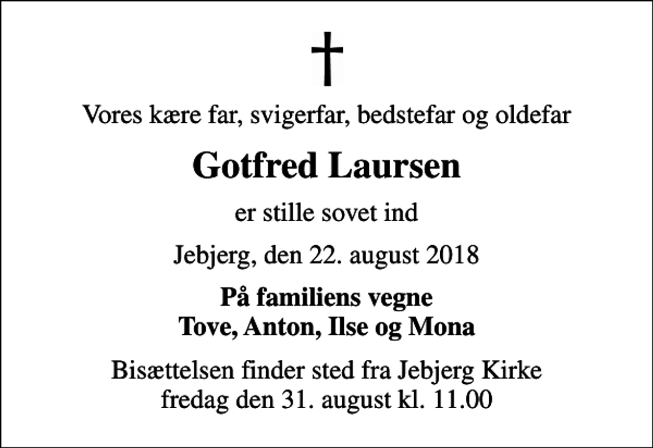 <p>Vores kære far, svigerfar, bedstefar og oldefar<br />Gotfred Laursen<br />er stille sovet ind<br />Jebjerg, den 22. august 2018<br />På familiens vegne Tove, Anton, Ilse og Mona<br />Bisættelsen finder sted fra Jebjerg Kirke fredag den 31. august kl. 11.00</p>