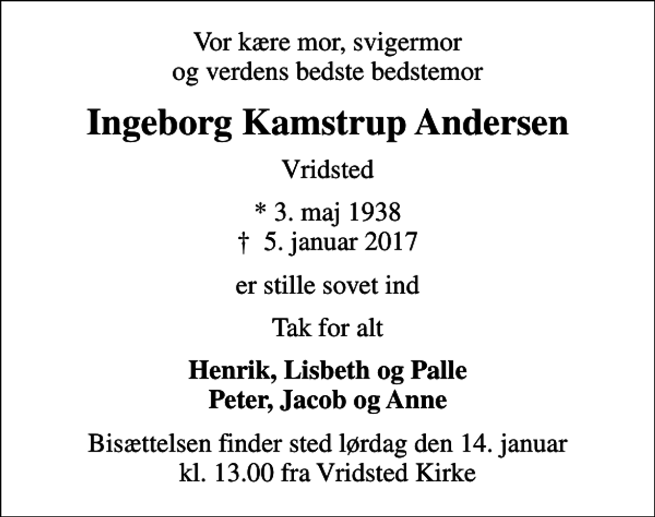 <p>Vor kære mor, svigermor og verdens bedste bedstemor<br />Ingeborg Kamstrup Andersen<br />Vridsted<br />* 3. maj 1938<br />✝ 5. januar 2017<br />er stille sovet ind<br />Tak for alt<br />Henrik, Lisbeth og Palle Peter, Jacob og Anne<br />Bisættelsen finder sted lørdag den 14. januar kl. 13.00 fra Vridsted Kirke</p>