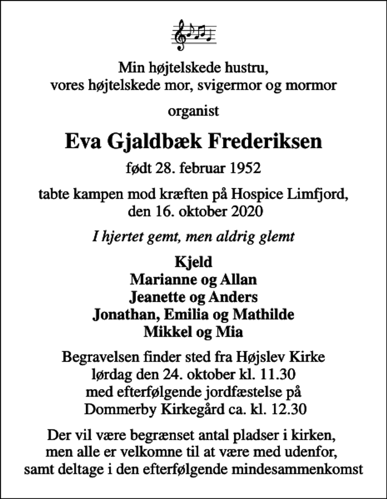 <p>Min højtelskede hustru, vores højtelskede mor, svigermor og mormor<br />organist<br />Eva Gjaldbæk Frederiksen<br />født 28. februar 1952<br />tabte kampen mod kræften på Hospice Limfjord, den 16. oktober 2020<br />I hjertet gemt, men aldrig glemt<br />Kjeld Marianne og Allan Jeanette og Anders Jonathan, Emilia og Mathilde Mikkel og Mia<br />Begravelsen finder sted fra Højslev Kirke lørdag den 24. oktober kl. 11.30 med efterfølgende jordfæstelse på Dommerby Kirkegård ca. kl. 12.30<br />Der vil være begrænset antal pladser i kirken, men alle er velkomne til at være med udenfor, samt deltage i den efterfølgende mindesammenkomst</p>