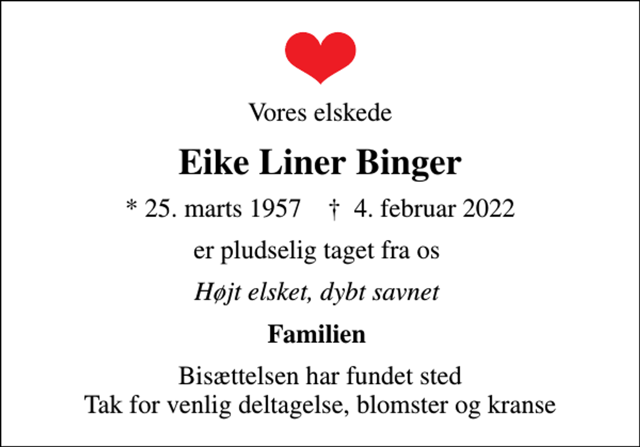 <p>Vores elskede<br />Eike Liner Binger<br />* 25. marts 1957 ✝ 4. februar 2022<br />er pludselig taget fra os<br />Højt elsket, dybt savnet<br />Familien<br />Bisættelsen har fundet sted Tak for venlig deltagelse, blomster og kranse</p>