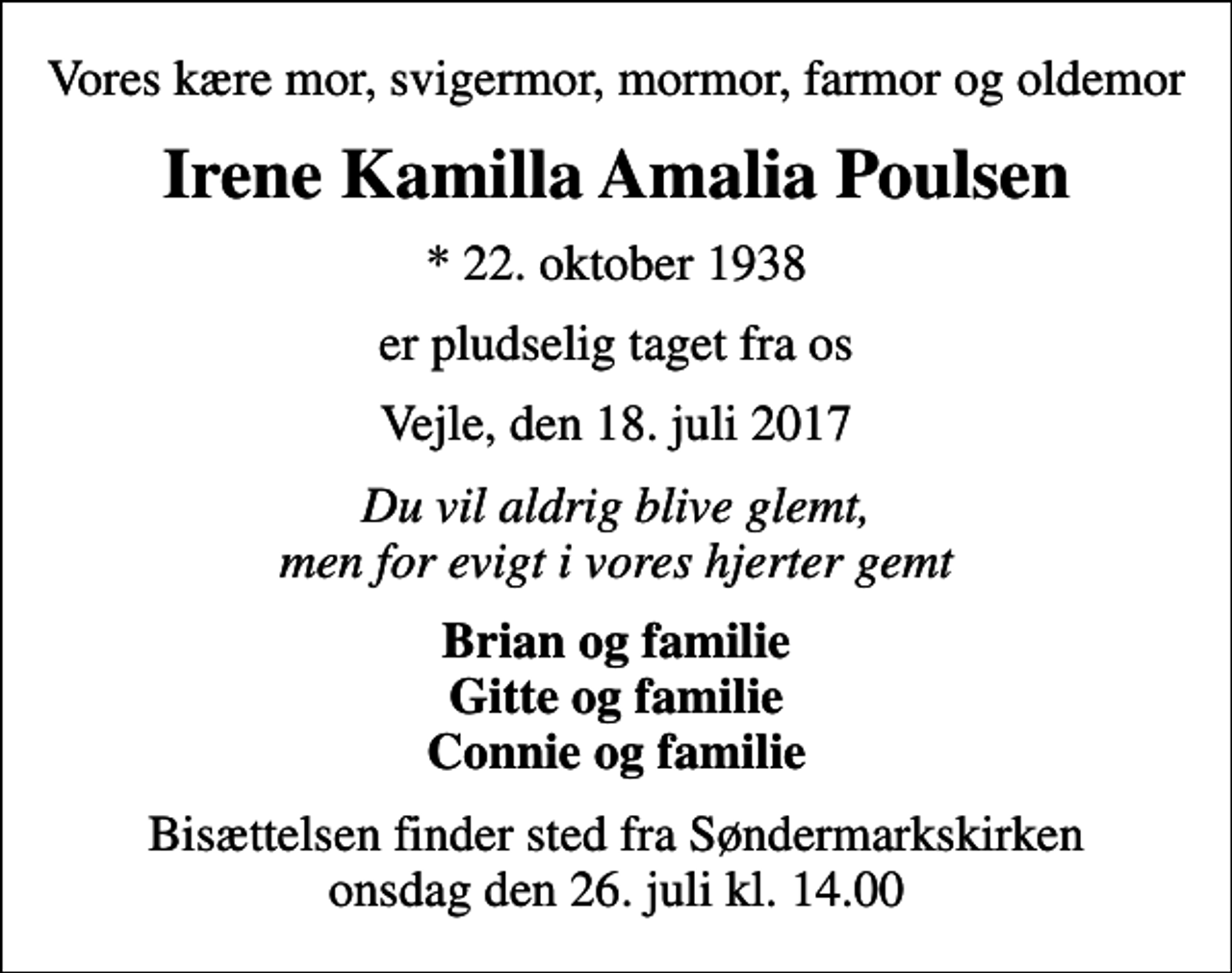 <p>Vores kære mor, svigermor, mormor, farmor og oldemor<br />Irene Kamilla Amalia Poulsen<br />* 22. oktober 1938<br />er pludselig taget fra os<br />Vejle, den 18. juli 2017<br />Du vil aldrig blive glemt, men for evigt i vores hjerter gemt<br />Brian og familie Gitte og familie Connie og familie<br />Bisættelsen finder sted fra Søndermarkskirken onsdag den 26. juli kl. 14.00</p>