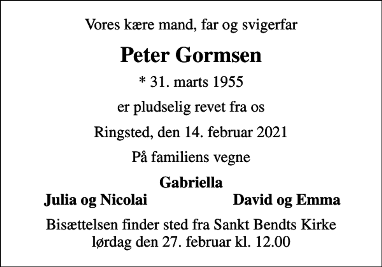 <p>Vores kære mand, far og svigerfar<br />Peter Gormsen<br />* 31. marts 1955<br />er pludselig revet fra os<br />Ringsted, den 14. februar 2021<br />På familiens vegne<br />Gabriella<br />Julia og Nicolai<br />David og Emma<br />Bisættelsen finder sted fra Sankt Bendts Kirke lørdag den 27. februar kl. 12.00</p>