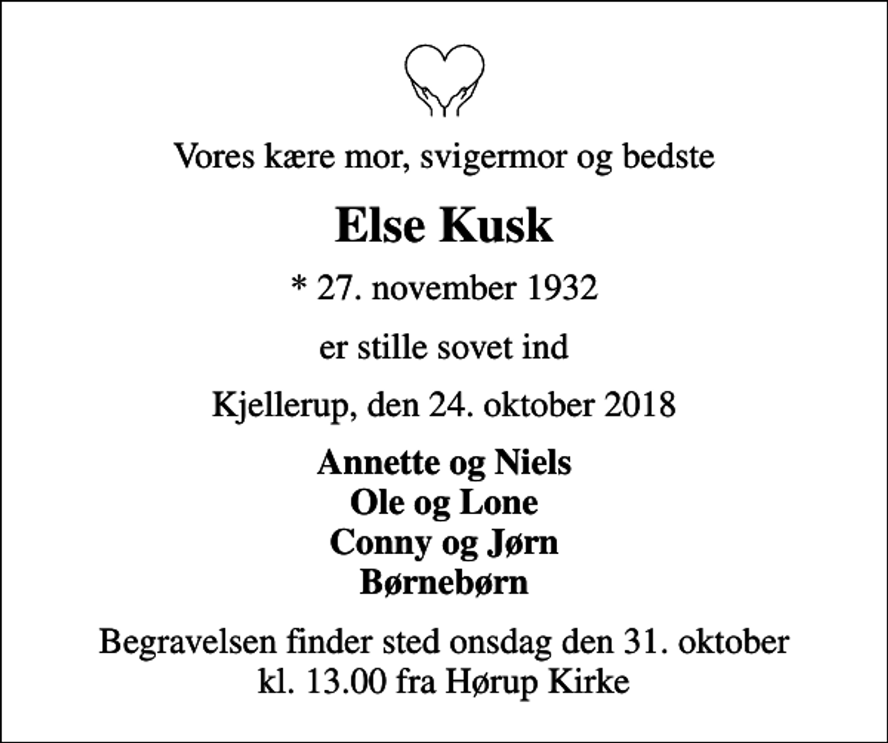 <p>Vores kære mor, svigermor og bedste<br />Else Kusk<br />* 27. november 1932<br />er stille sovet ind<br />Kjellerup, den 24. oktober 2018<br />Annette og Niels Ole og Lone Conny og Jørn Børnebørn<br />Begravelsen finder sted onsdag den 31. oktober kl. 13.00 fra Hørup Kirke</p>