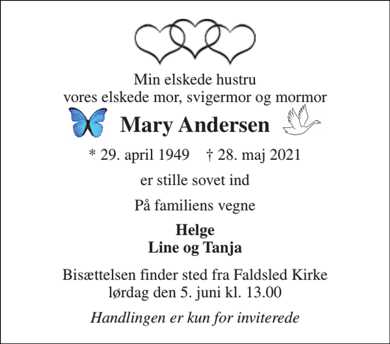 <p>Min elskede hustru vores elskede mor, svigermor og mormor<br />Mary Andersen<br />*​​​ 29. april 1949​​​ †​​​ 28. maj 2021<br />er stille sovet ind<br />På familiens vegne<br />Helge Line og Tanja<br />Bisættelsen​ finder sted fra Faldsled Kirke lørdag den 5. juni​ kl. 13.00<br />Handlingen er kun for inviterede</p>
