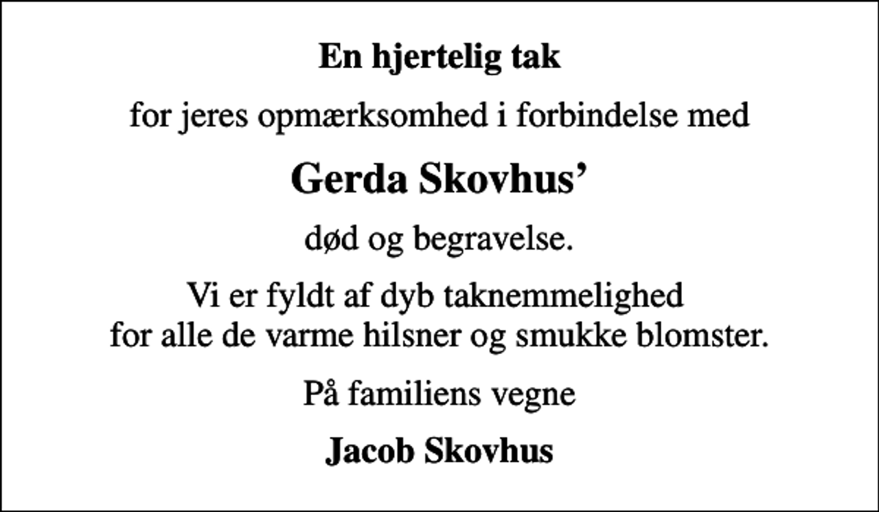 <p>En hjertelig tak<br />for jeres opmærksomhed i forbindelse med<br />Gerda Skovhus<br />død og begravelse.<br />Vi er fyldt af dyb taknemmelighed for alle de varme hilsner og smukke blomster.<br />På familiens vegne<br />Jacob Skovhus</p>