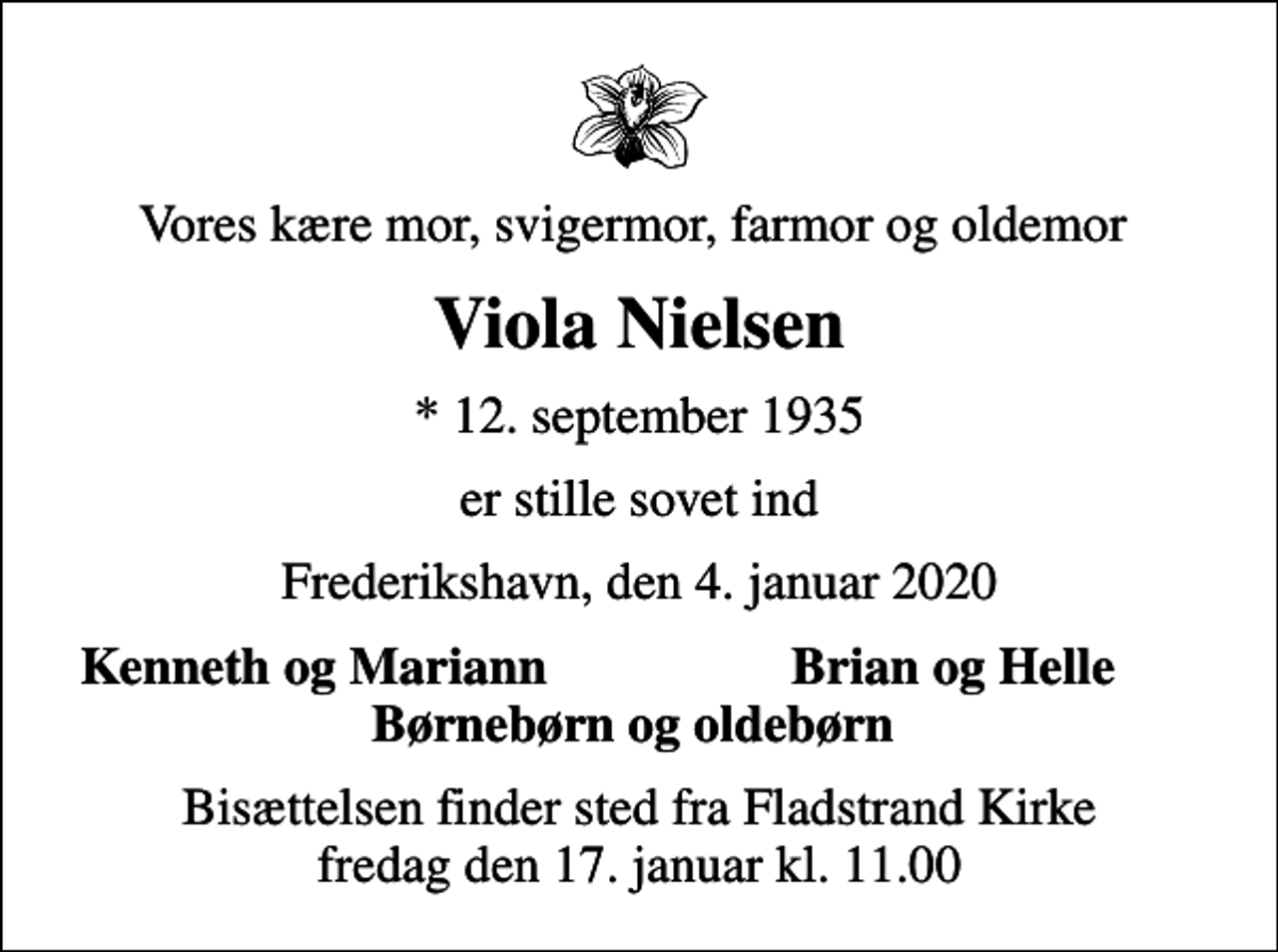 <p>Vores kære mor, svigermor, farmor og oldemor<br />Viola Nielsen<br />* 12. september 1935<br />er stille sovet ind<br />Frederikshavn, den 4. januar 2020<br />Kenneth og Mariann<br />Brian og Helle<br />Bisættelsen finder sted fra Fladstrand Kirke fredag den 17. januar kl. 11.00</p>