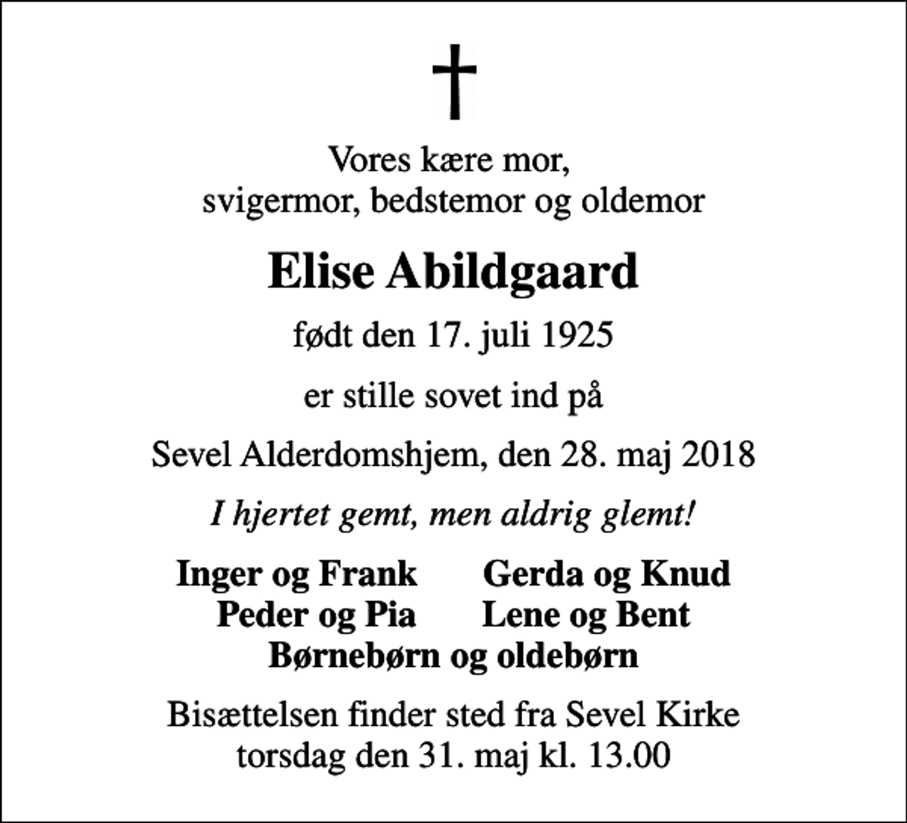 <p>Vores kære mor, svigermor, bedstemor og oldemor<br />Elise Abildgaard<br />født den 17. juli 1925<br />er stille sovet ind på<br />Sevel Alderdomshjem, den 28. maj 2018<br />I hjertet gemt, men aldrig glemt!<br />Inger og Frank Gerda og Knud Peder og Pia Lene og Bent<br />Bisættelsen finder sted fra Sevel Kirke torsdag den 31. maj kl. 13.00</p>