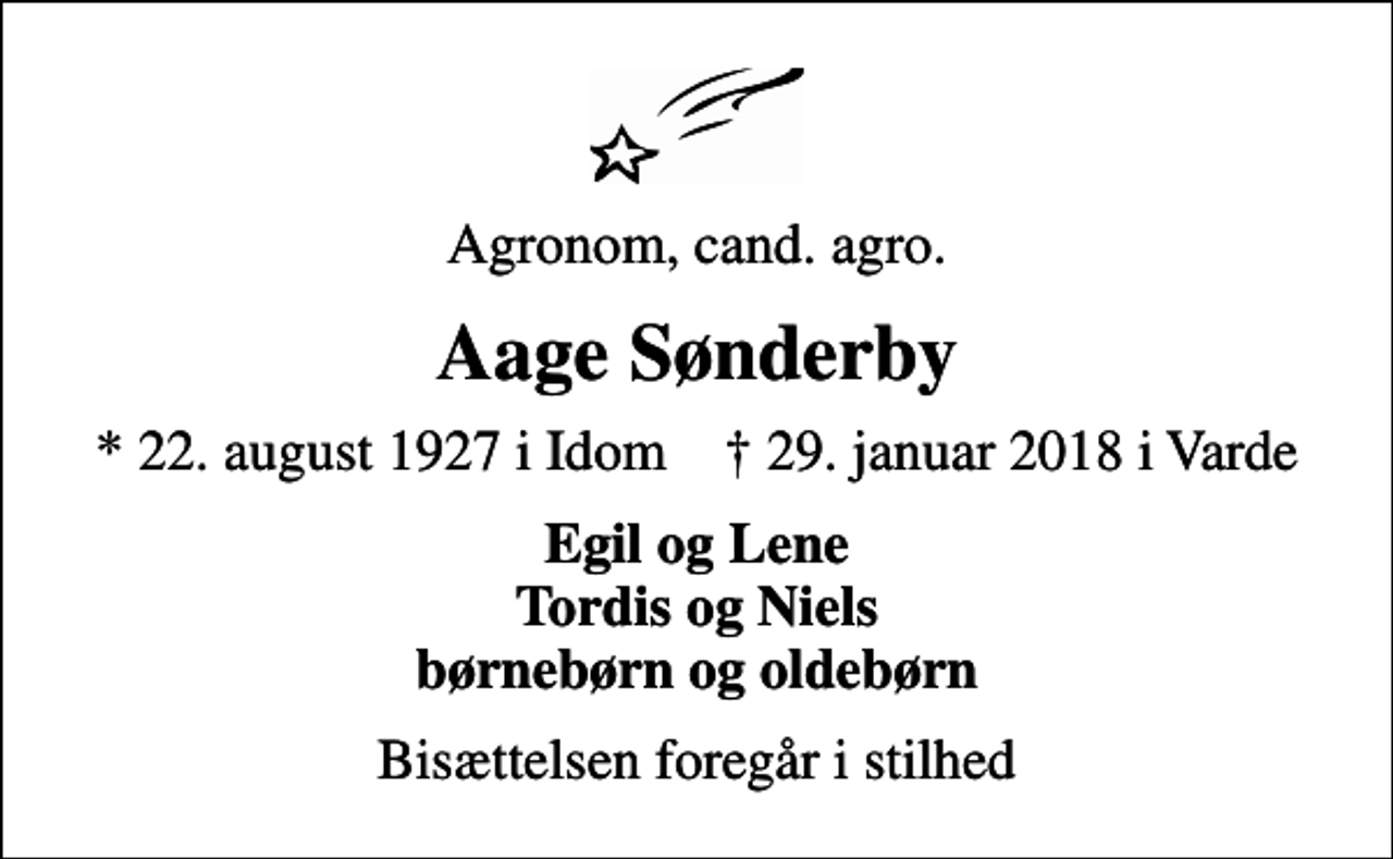 <p>Agronom, cand. agro.<br />Aage Sønderby<br />* 22. august 1927 i Idom ✝ 29. januar 2018 i Varde<br />Egil og Lene Tordis og Niels børnebørn og oldebørn<br />Bisættelsen foregår i stilhed</p>