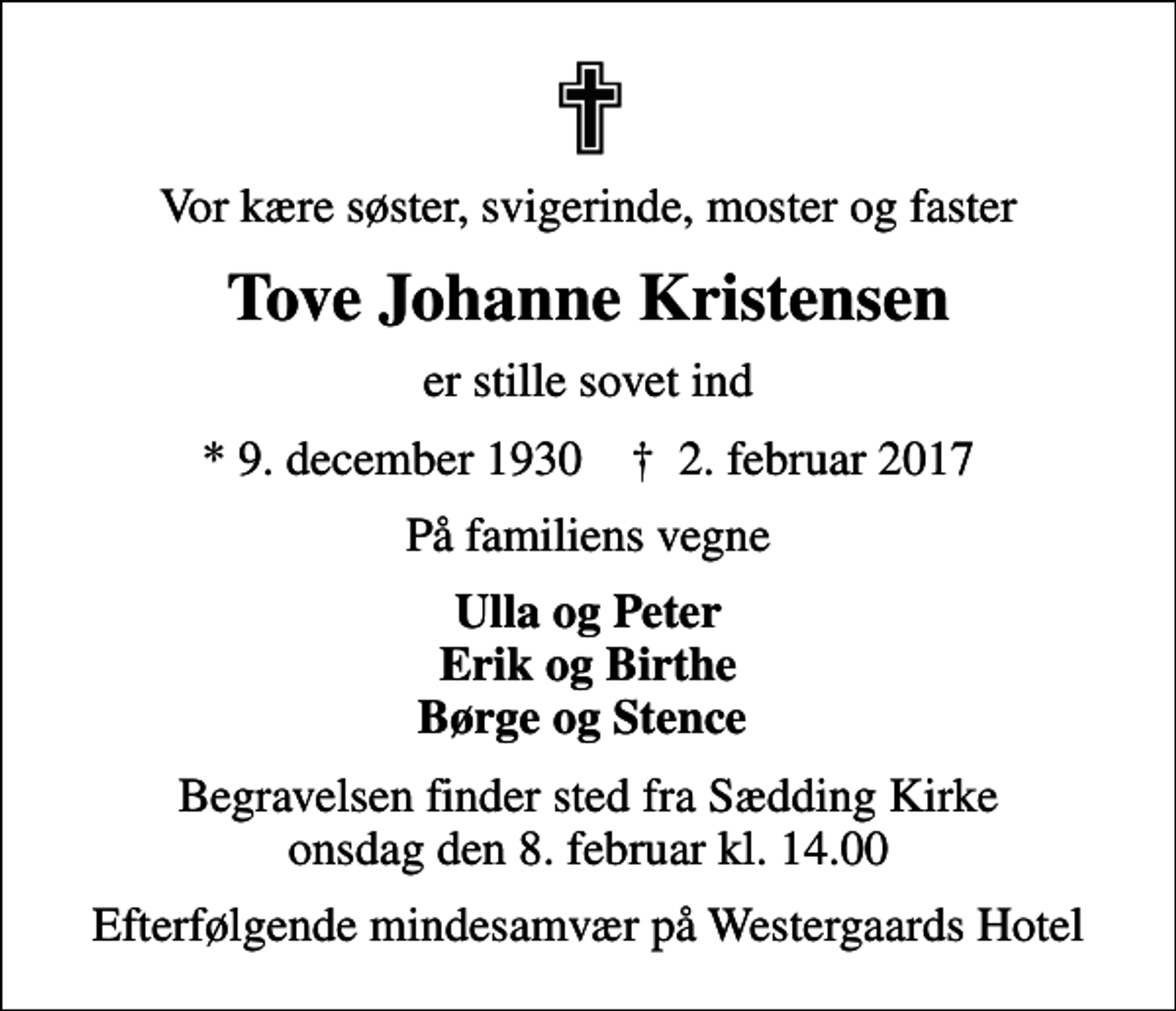 <p>Vor kære søster, svigerinde, moster og faster<br />Tove Johanne Kristensen<br />er stille sovet ind<br />* 9. december 1930 ✝ 2. februar 2017<br />På familiens vegne<br />Ulla og Peter Erik og Birthe Børge og Stence<br />Begravelsen finder sted fra Sædding Kirke onsdag den 8. februar kl. 14.00<br />Efterfølgende mindesamvær på Westergaards Hotel</p>