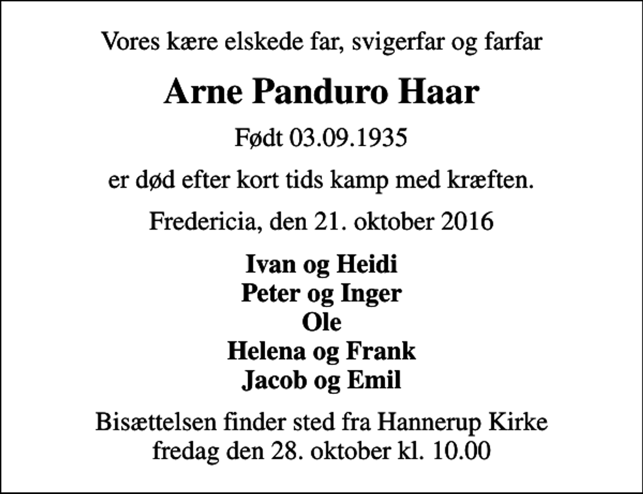 <p>Vores kære elskede far, svigerfar og farfar<br />Arne Panduro Haar<br />Født 03.09.1935<br />er død efter kort tids kamp med kræften.<br />Fredericia, den 21. oktober 2016<br />Ivan og Heidi Peter og Inger Ole Helena og Frank Jacob og Emil<br />Bisættelsen finder sted fra Hannerup Kirke fredag den 28. oktober kl. 10.00</p>