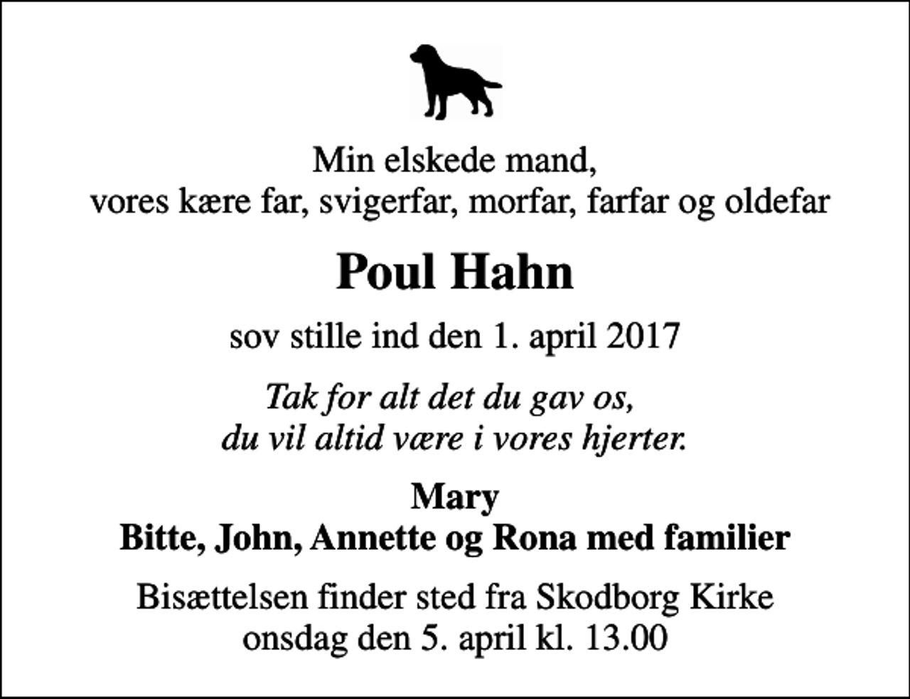 <p>Min elskede mand, vores kære far, svigerfar, morfar, farfar og oldefar<br />Poul Hahn<br />sov stille ind den 1. april 2017<br />Tak for alt det du gav os, du vil altid være i vores hjerter.<br />Mary Bitte, John, Annette og Rona med familier<br />Bisættelsen finder sted fra Skodborg Kirke onsdag den 5. april kl. 13.00</p>
