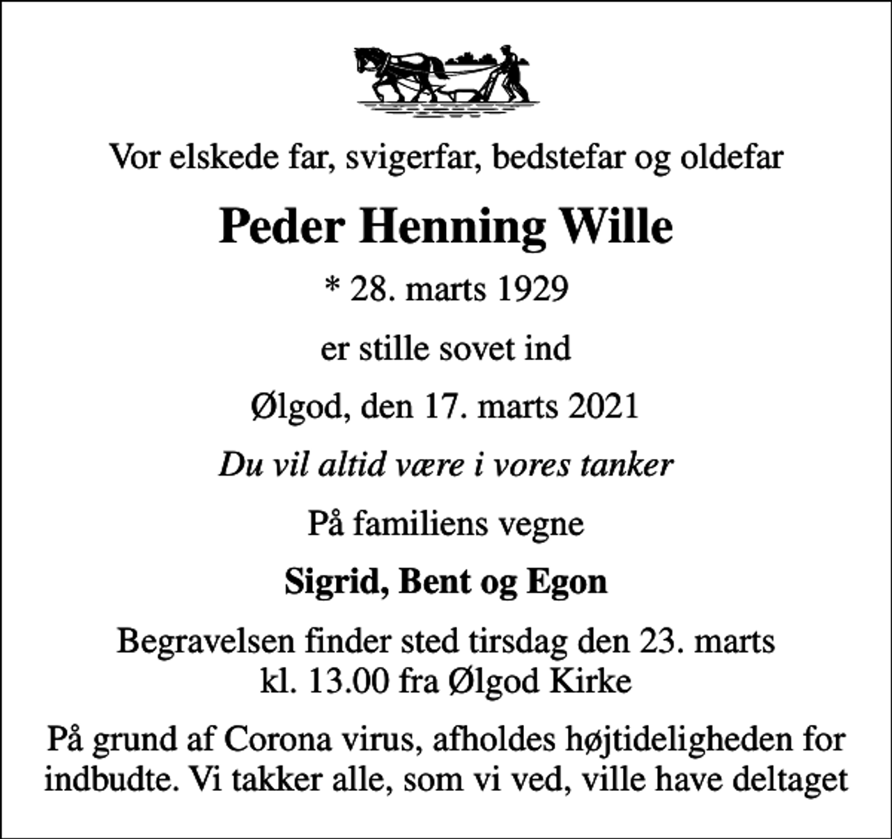 <p>Vor elskede far, svigerfar, bedstefar og oldefar<br />Peder Henning Wille<br />* 28. marts 1929<br />er stille sovet ind<br />Ølgod, den 17. marts 2021<br />Du vil altid være i vores tanker<br />På familiens vegne<br />Sigrid, Bent og Egon<br />Begravelsen finder sted tirsdag den 23. marts kl. 13.00 fra Ølgod Kirke<br />På grund af Corona virus, afholdes højtideligheden for indbudte. Vi takker alle, som vi ved, ville have deltaget</p>