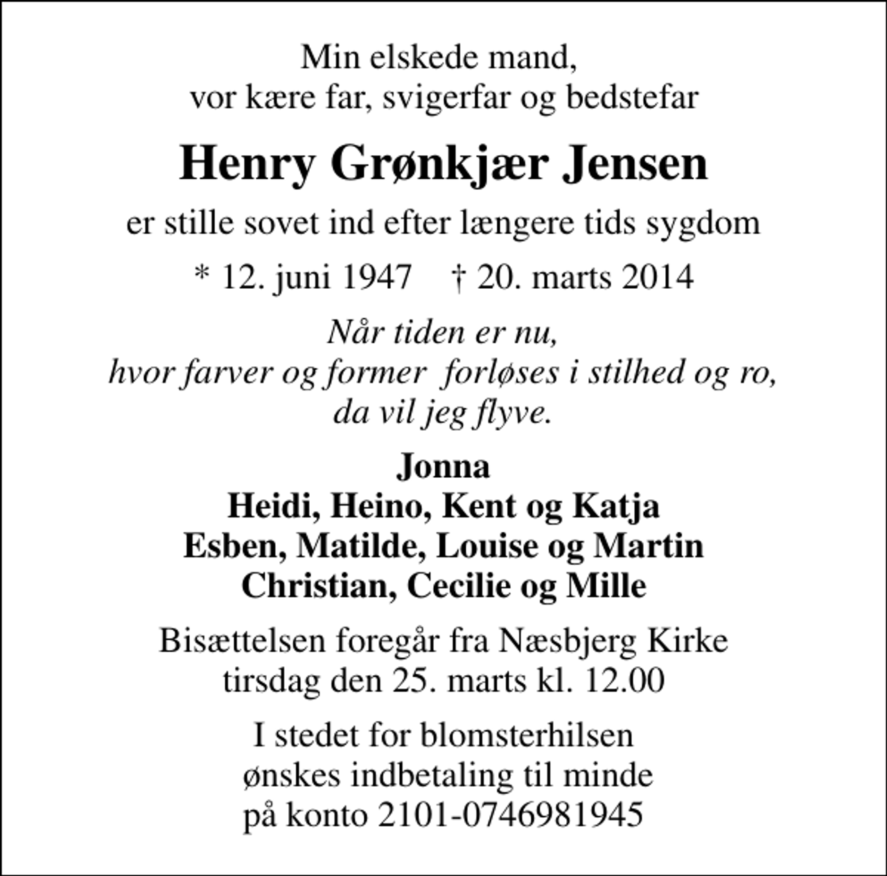 <p>Min elskede mand, vor kære far, svigerfar og bedstefar<br />Henry Grønkjær Jensen<br />er stille sovet ind efter længere tids sygdom<br />* 12. juni 1947 ✝ 20. marts 2014<br />Når tiden er nu, hvor farver og former forløses i stilhed og ro, da vil jeg flyve.<br />Jonna Heidi, Heino, Kent og Katja Esben, Matilde, Louise og Martin Christian, Cecilie og Mille<br />Bisættelsen foregår fra Næsbjerg Kirke tirsdag den 25. marts kl. 12.00<br />I stedet for blomsterhilsen ønskes indbetaling til minde på konto 2101-0746981945</p>