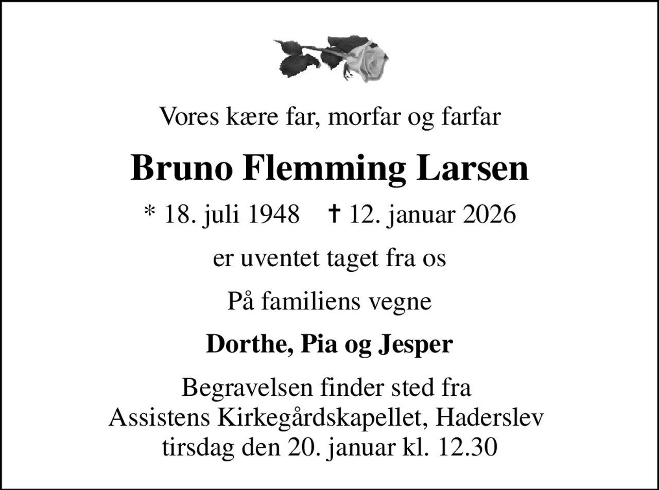 Vores kære far, morfar og farfar
Bruno Flemming Larsen
* 18. juli 1948    ✝ 12. januar 2026
er uventet taget fra os
På familiens vegne
Dorthe, Pia og Jesper
Begravelsen finder sted fra  Assistens Kirkegårdskapellet, Haderslev  tirsdag den 20. januar kl. 12.30