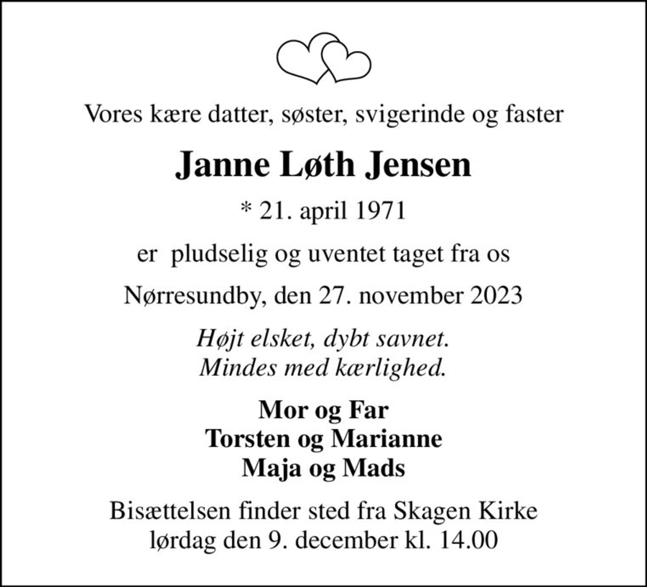 Vores kære datter, søster, svigerinde og faster
Janne Løth Jensen
* 21. april 1971
er  pludselig og uventet taget fra os
Nørresundby, den 27. november 2023
Højt elsket, dybt savnet. Mindes med kærlighed.
Mor og Far Torsten og Marianne Maja og Mads
Bisættelsen finder sted fra Skagen Kirke  lørdag den 9. december kl. 14.00