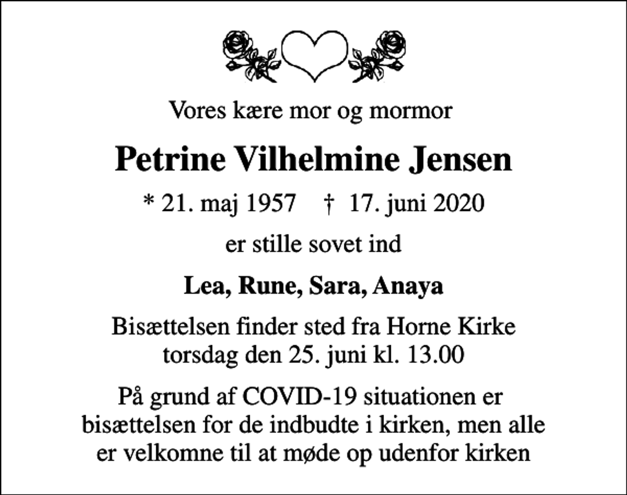 <p>Vores kære mor og mormor<br />Petrine Vilhelmine Jensen<br />* 21. maj 1957 ✝ 17. juni 2020<br />er stille sovet ind<br />Lea, Rune, Sara, Anaya<br />Bisættelsen finder sted fra Horne Kirke torsdag den 25. juni kl. 13.00<br />På grund af COVID-19 situationen er bisættelsen for de indbudte i kirken, men alle er velkomne til at møde op udenfor kirken</p>