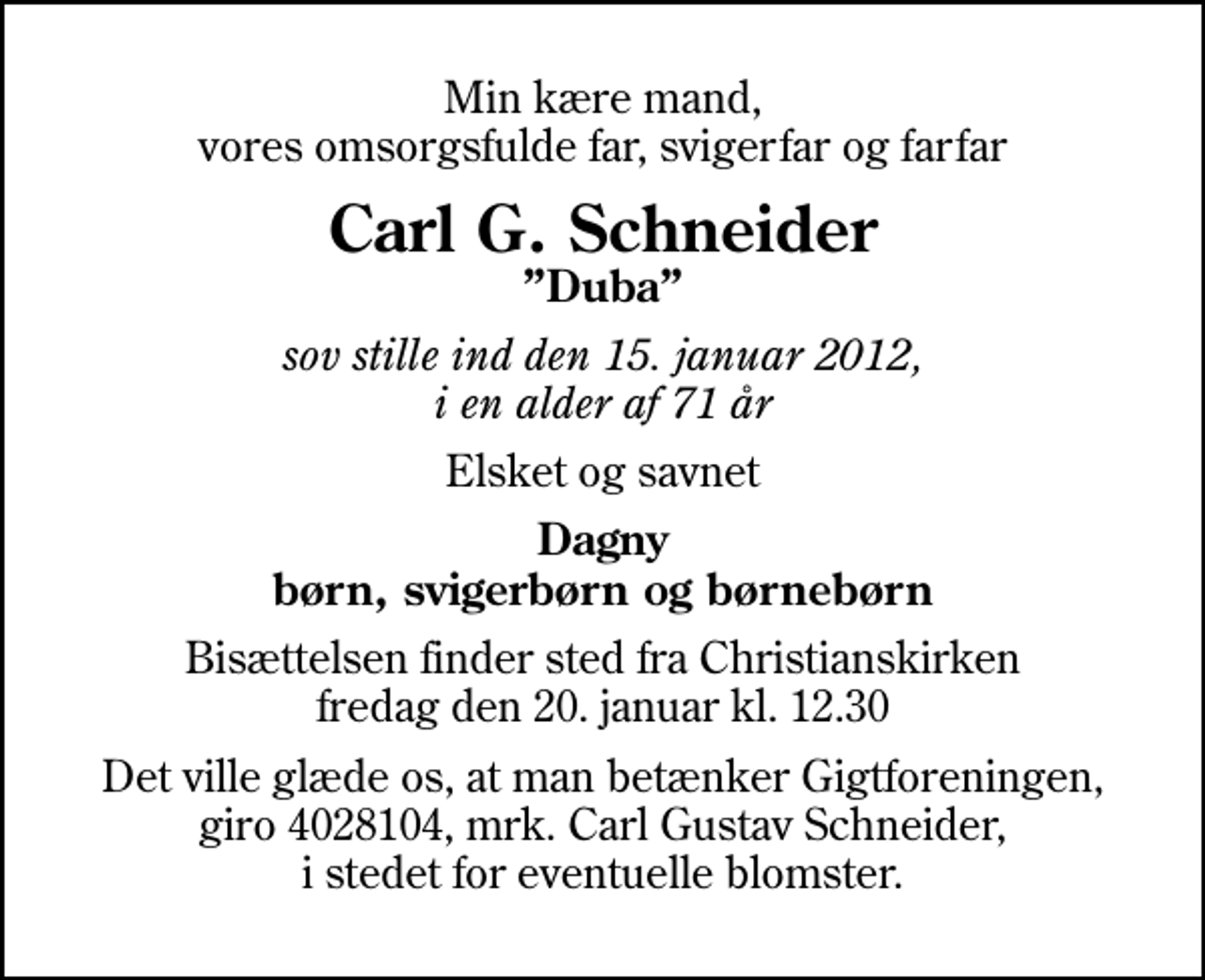<p>Min kære mand, vores omsorgsfulde far, svigerfar og farfar<br />Carl G. Schneider<br />Duba<br />sov stille ind den 15. januar 2012, i en alder af 71 år<br />Elsket og savnet<br />Dagny børn, svigerbørn og børnebørn<br />Bisættelsen finder sted fra Christianskirken fredag den 20. januar kl. 12.30<br />Det ville glæde os, at man betænker Gigtforeningen, giro 4028104, mrk. Carl Gustav Schneider, i stedet for eventuelle blomster.</p>