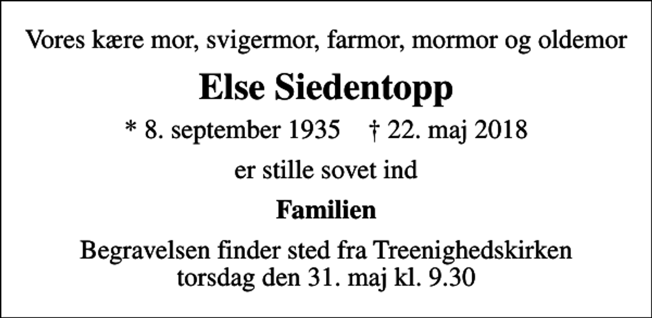 <p>Vores kære mor, svigermor, farmor, mormor og oldemor<br />Else Siedentopp<br />* 8. september 1935 ✝ 22. maj 2018<br />er stille sovet ind<br />Familien<br />Begravelsen finder sted fra Treenighedskirken torsdag den 31. maj kl. 9.30</p>