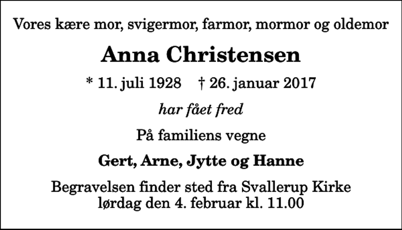 <p>Vores kære mor, svigermor, farmor, mormor og oldemor<br />Anna Christensen<br />* 11. juli 1928 ✝ 26. januar 2017<br />har fået fred<br />På familiens vegne<br />Gert, Arne, Jytte og Hanne<br />Begravelsen finder sted fra Svallerup Kirke lørdag den 4. februar kl. 11.00</p>