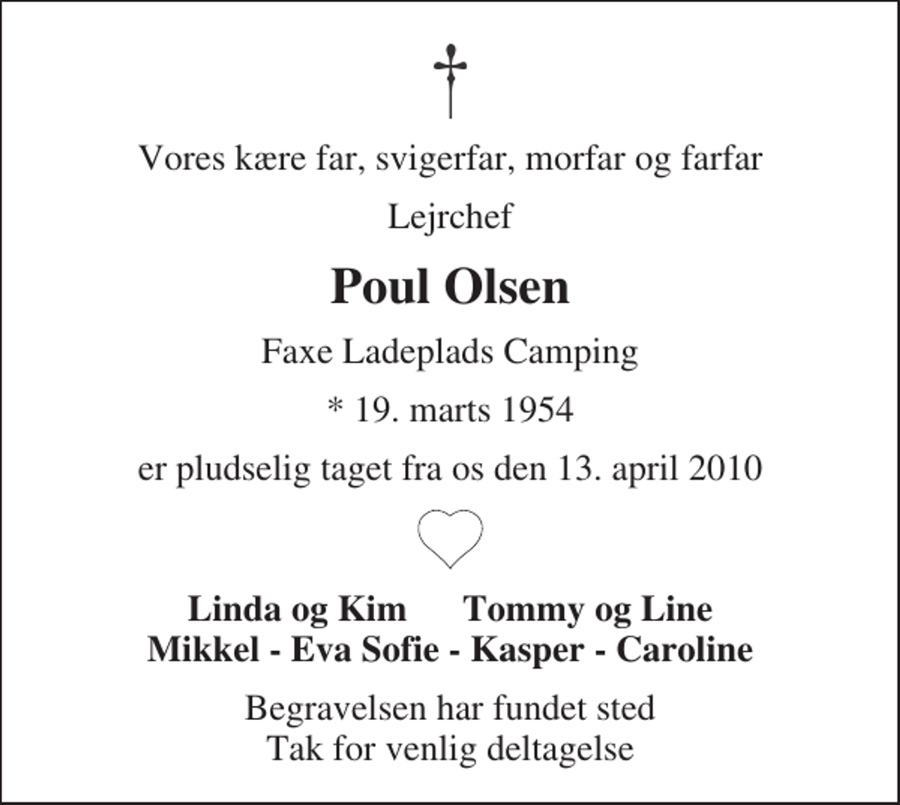 <p>Vores kære far, svigerfar, morfar og farfar<br />Lejrchef<br />Poul Olsen<br />Faxe Ladeplads Camping<br />* 19. marts 1954<br />er pludselig taget fra os den 13. april 2010<br />Linda og Kim Tommy og Line Mikkel - Eva Sofie - Kasper - Caroline<br />Begravelsen har fundet sted Tak for venlig deltagelse</p>