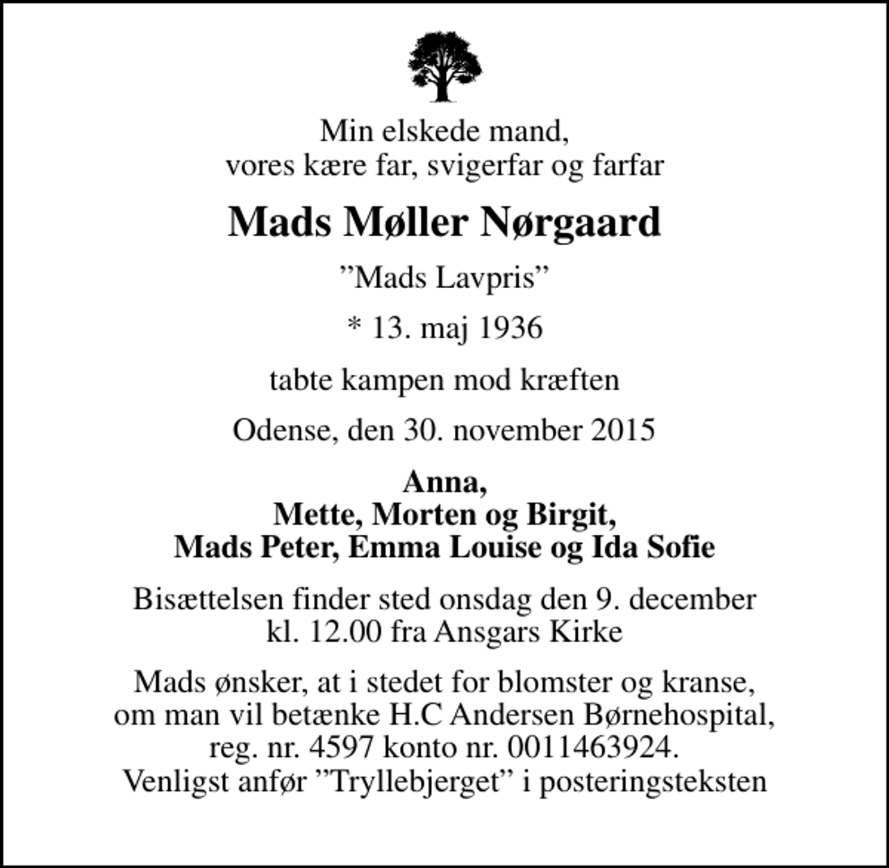 <p>Min elskede mand, vores kære far, svigerfar og farfar<br />Mads Møller Nørgaard<br />Mads Lavpris<br />* 13. maj 1936<br />tabte kampen mod kræften<br />Odense, den 30. november 2015<br />Anna, Mette, Morten og Birgit, Mads Peter, Emma Louise og Ida Sofie<br />Bisættelsen finder sted onsdag den 9. december kl. 12.00 fra Ansgars Kirke<br />Mads ønsker, at i stedet for blomster og kranse, om man vil betænke H.C Andersen Børnehospital, reg. nr. 4597 konto nr. 0011463924. Venligst anfør Tryllebjerget i posteringsteksten</p>