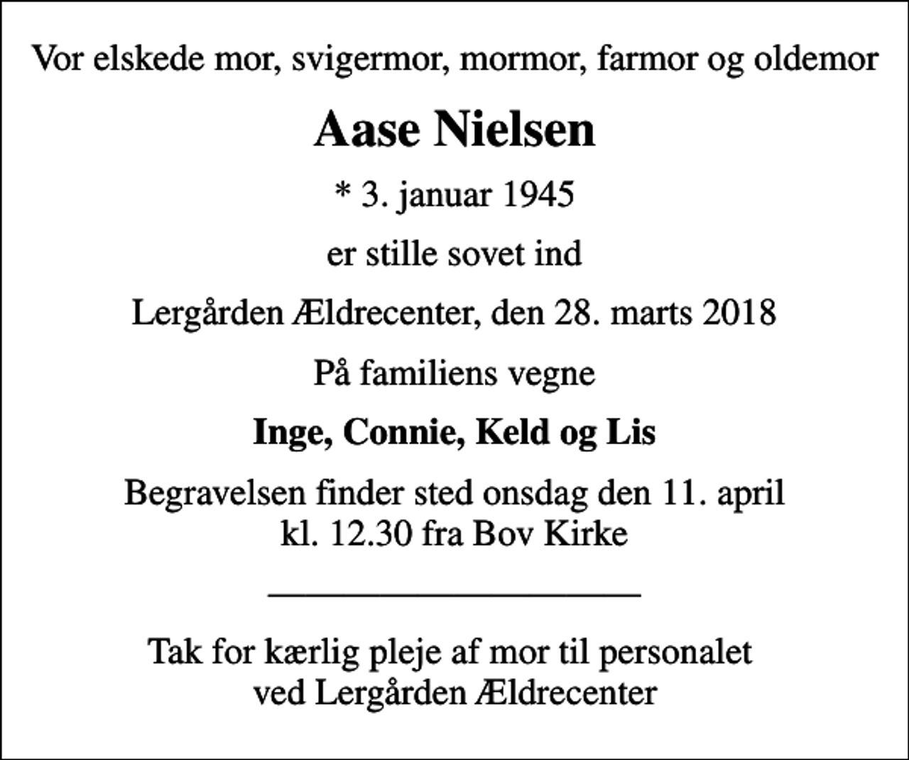 <p>Vor elskede mor, svigermor, mormor, farmor og oldemor<br />Aase Nielsen<br />* 3. januar 1945<br />er stille sovet ind<br />Lergården Ældrecenter, den 28. marts 2018<br />På familiens vegne<br />Inge, Connie, Keld og Lis<br />Begravelsen finder sted onsdag den 11. april kl. 12.30 fra Bov Kirke<br />Tak for kærlig pleje af mor til personalet ved Lergården Ældrecenter</p>
