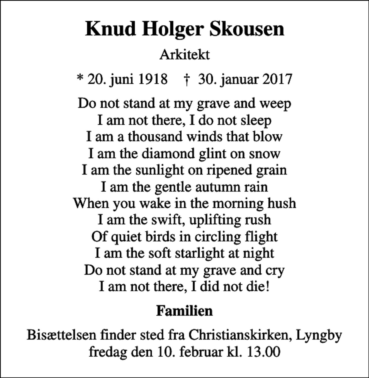 <p>Knud Holger Skousen<br />Arkitekt<br />* 20. juni 1918 ✝ 30. januar 2017<br />Do not stand at my grave and weep I am not there, I do not sleep I am a thousand winds that blow I am the diamond glint on snow I am the sunlight on ripened grain I am the gentle autumn rain When you wake in the morning hush I am the swift, uplifting rush Of quiet birds in circling flight I am the soft starlight at night Do not stand at my grave and cry I am not there, I did not die!<br />Familien<br />Bisættelsen finder sted fra Christianskirken, Lyngby fredag den 10. februar kl. 13.00</p>